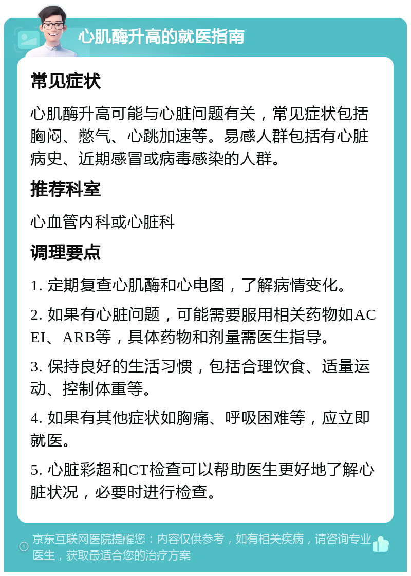 心肌酶升高的就医指南 常见症状 心肌酶升高可能与心脏问题有关，常见症状包括胸闷、憋气、心跳加速等。易感人群包括有心脏病史、近期感冒或病毒感染的人群。 推荐科室 心血管内科或心脏科 调理要点 1. 定期复查心肌酶和心电图，了解病情变化。 2. 如果有心脏问题，可能需要服用相关药物如ACEI、ARB等，具体药物和剂量需医生指导。 3. 保持良好的生活习惯，包括合理饮食、适量运动、控制体重等。 4. 如果有其他症状如胸痛、呼吸困难等，应立即就医。 5. 心脏彩超和CT检查可以帮助医生更好地了解心脏状况，必要时进行检查。