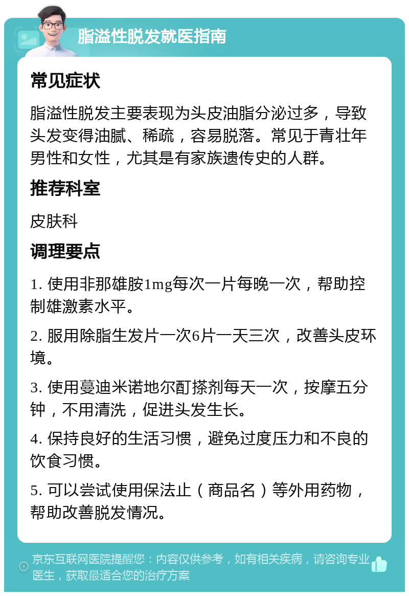 脂溢性脱发就医指南 常见症状 脂溢性脱发主要表现为头皮油脂分泌过多，导致头发变得油腻、稀疏，容易脱落。常见于青壮年男性和女性，尤其是有家族遗传史的人群。 推荐科室 皮肤科 调理要点 1. 使用非那雄胺1mg每次一片每晚一次，帮助控制雄激素水平。 2. 服用除脂生发片一次6片一天三次，改善头皮环境。 3. 使用蔓迪米诺地尔酊搽剂每天一次，按摩五分钟，不用清洗，促进头发生长。 4. 保持良好的生活习惯，避免过度压力和不良的饮食习惯。 5. 可以尝试使用保法止（商品名）等外用药物，帮助改善脱发情况。