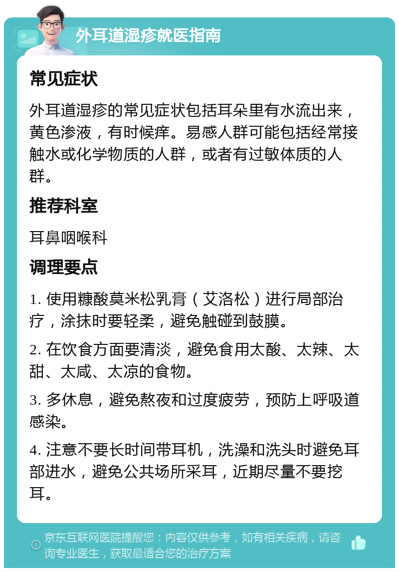 外耳道湿疹就医指南 常见症状 外耳道湿疹的常见症状包括耳朵里有水流出来，黄色渗液，有时候痒。易感人群可能包括经常接触水或化学物质的人群，或者有过敏体质的人群。 推荐科室 耳鼻咽喉科 调理要点 1. 使用糠酸莫米松乳膏（艾洛松）进行局部治疗，涂抹时要轻柔，避免触碰到鼓膜。 2. 在饮食方面要清淡，避免食用太酸、太辣、太甜、太咸、太凉的食物。 3. 多休息，避免熬夜和过度疲劳，预防上呼吸道感染。 4. 注意不要长时间带耳机，洗澡和洗头时避免耳部进水，避免公共场所采耳，近期尽量不要挖耳。