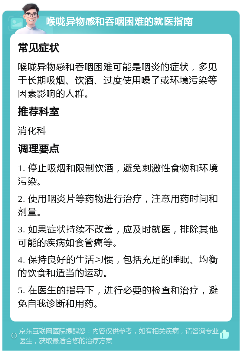 喉咙异物感和吞咽困难的就医指南 常见症状 喉咙异物感和吞咽困难可能是咽炎的症状，多见于长期吸烟、饮酒、过度使用嗓子或环境污染等因素影响的人群。 推荐科室 消化科 调理要点 1. 停止吸烟和限制饮酒，避免刺激性食物和环境污染。 2. 使用咽炎片等药物进行治疗，注意用药时间和剂量。 3. 如果症状持续不改善，应及时就医，排除其他可能的疾病如食管癌等。 4. 保持良好的生活习惯，包括充足的睡眠、均衡的饮食和适当的运动。 5. 在医生的指导下，进行必要的检查和治疗，避免自我诊断和用药。