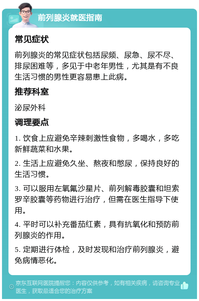 前列腺炎就医指南 常见症状 前列腺炎的常见症状包括尿频、尿急、尿不尽、排尿困难等，多见于中老年男性，尤其是有不良生活习惯的男性更容易患上此病。 推荐科室 泌尿外科 调理要点 1. 饮食上应避免辛辣刺激性食物，多喝水，多吃新鲜蔬菜和水果。 2. 生活上应避免久坐、熬夜和憋尿，保持良好的生活习惯。 3. 可以服用左氧氟沙星片、前列解毒胶囊和坦索罗辛胶囊等药物进行治疗，但需在医生指导下使用。 4. 平时可以补充番茄红素，具有抗氧化和预防前列腺炎的作用。 5. 定期进行体检，及时发现和治疗前列腺炎，避免病情恶化。