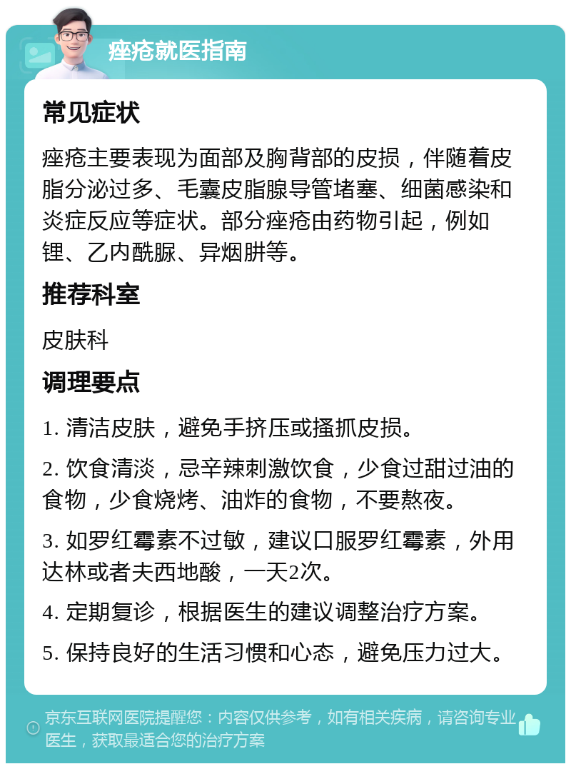 痤疮就医指南 常见症状 痤疮主要表现为面部及胸背部的皮损，伴随着皮脂分泌过多、毛囊皮脂腺导管堵塞、细菌感染和炎症反应等症状。部分痤疮由药物引起，例如锂、乙内酰脲、异烟肼等。 推荐科室 皮肤科 调理要点 1. 清洁皮肤，避免手挤压或搔抓皮损。 2. 饮食清淡，忌辛辣刺激饮食，少食过甜过油的食物，少食烧烤、油炸的食物，不要熬夜。 3. 如罗红霉素不过敏，建议口服罗红霉素，外用达林或者夫西地酸，一天2次。 4. 定期复诊，根据医生的建议调整治疗方案。 5. 保持良好的生活习惯和心态，避免压力过大。