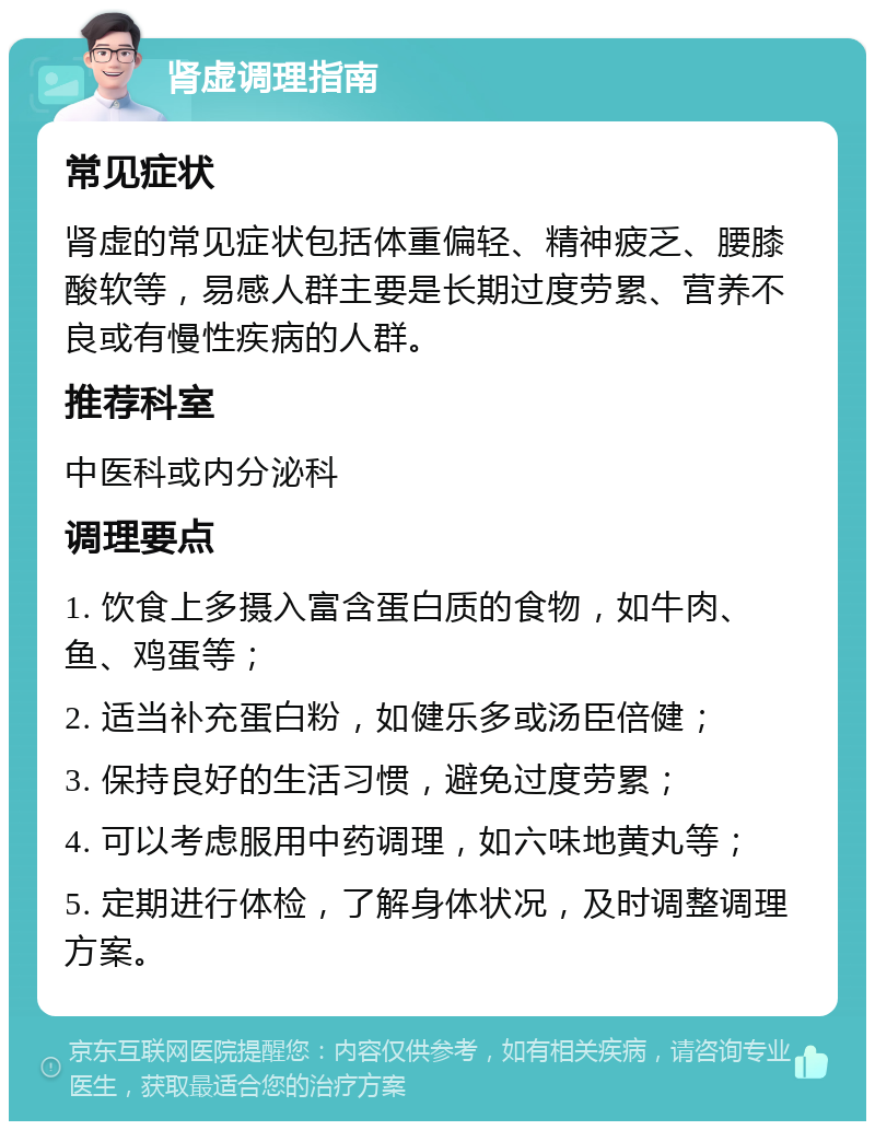 肾虚调理指南 常见症状 肾虚的常见症状包括体重偏轻、精神疲乏、腰膝酸软等，易感人群主要是长期过度劳累、营养不良或有慢性疾病的人群。 推荐科室 中医科或内分泌科 调理要点 1. 饮食上多摄入富含蛋白质的食物，如牛肉、鱼、鸡蛋等； 2. 适当补充蛋白粉，如健乐多或汤臣倍健； 3. 保持良好的生活习惯，避免过度劳累； 4. 可以考虑服用中药调理，如六味地黄丸等； 5. 定期进行体检，了解身体状况，及时调整调理方案。