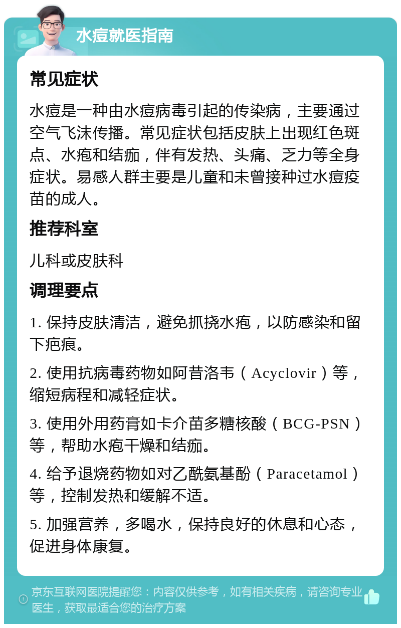 水痘就医指南 常见症状 水痘是一种由水痘病毒引起的传染病，主要通过空气飞沫传播。常见症状包括皮肤上出现红色斑点、水疱和结痂，伴有发热、头痛、乏力等全身症状。易感人群主要是儿童和未曾接种过水痘疫苗的成人。 推荐科室 儿科或皮肤科 调理要点 1. 保持皮肤清洁，避免抓挠水疱，以防感染和留下疤痕。 2. 使用抗病毒药物如阿昔洛韦（Acyclovir）等，缩短病程和减轻症状。 3. 使用外用药膏如卡介苗多糖核酸（BCG-PSN）等，帮助水疱干燥和结痂。 4. 给予退烧药物如对乙酰氨基酚（Paracetamol）等，控制发热和缓解不适。 5. 加强营养，多喝水，保持良好的休息和心态，促进身体康复。