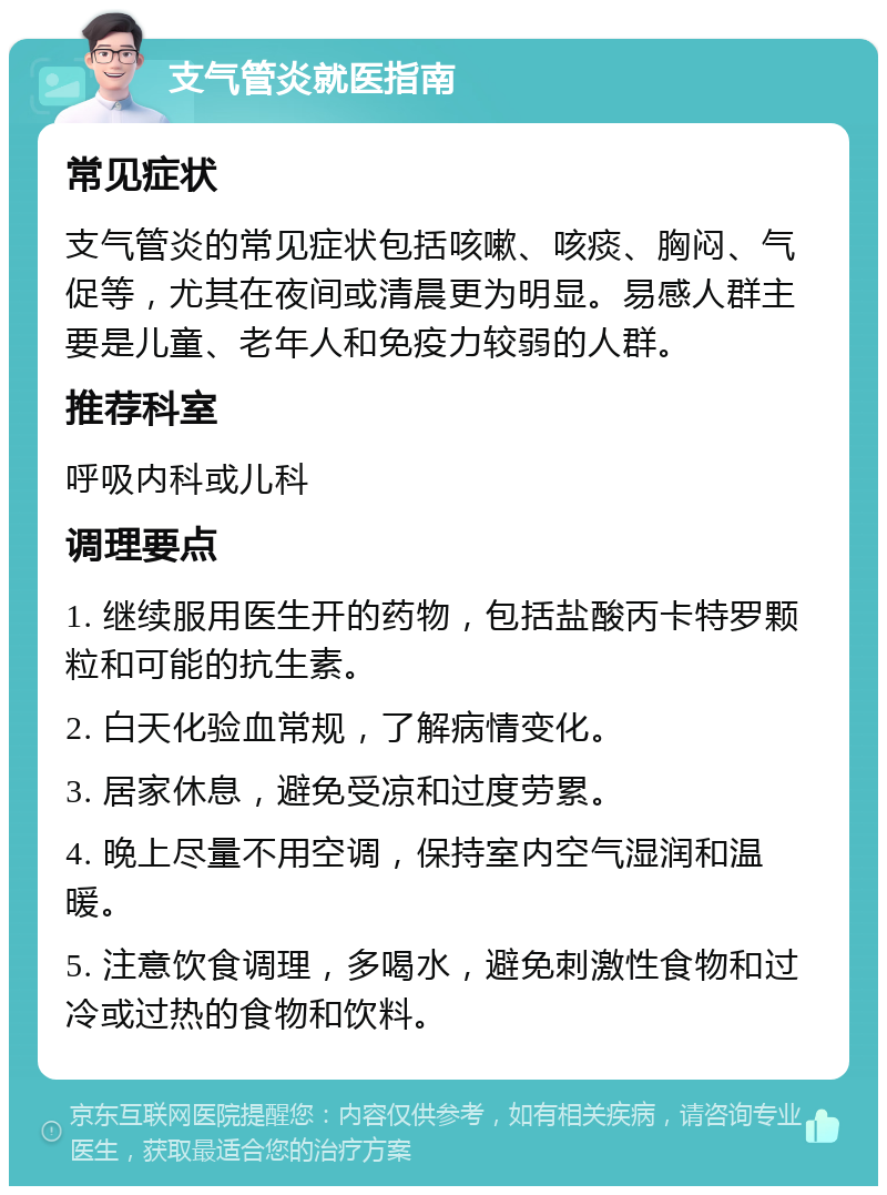 支气管炎就医指南 常见症状 支气管炎的常见症状包括咳嗽、咳痰、胸闷、气促等，尤其在夜间或清晨更为明显。易感人群主要是儿童、老年人和免疫力较弱的人群。 推荐科室 呼吸内科或儿科 调理要点 1. 继续服用医生开的药物，包括盐酸丙卡特罗颗粒和可能的抗生素。 2. 白天化验血常规，了解病情变化。 3. 居家休息，避免受凉和过度劳累。 4. 晚上尽量不用空调，保持室内空气湿润和温暖。 5. 注意饮食调理，多喝水，避免刺激性食物和过冷或过热的食物和饮料。