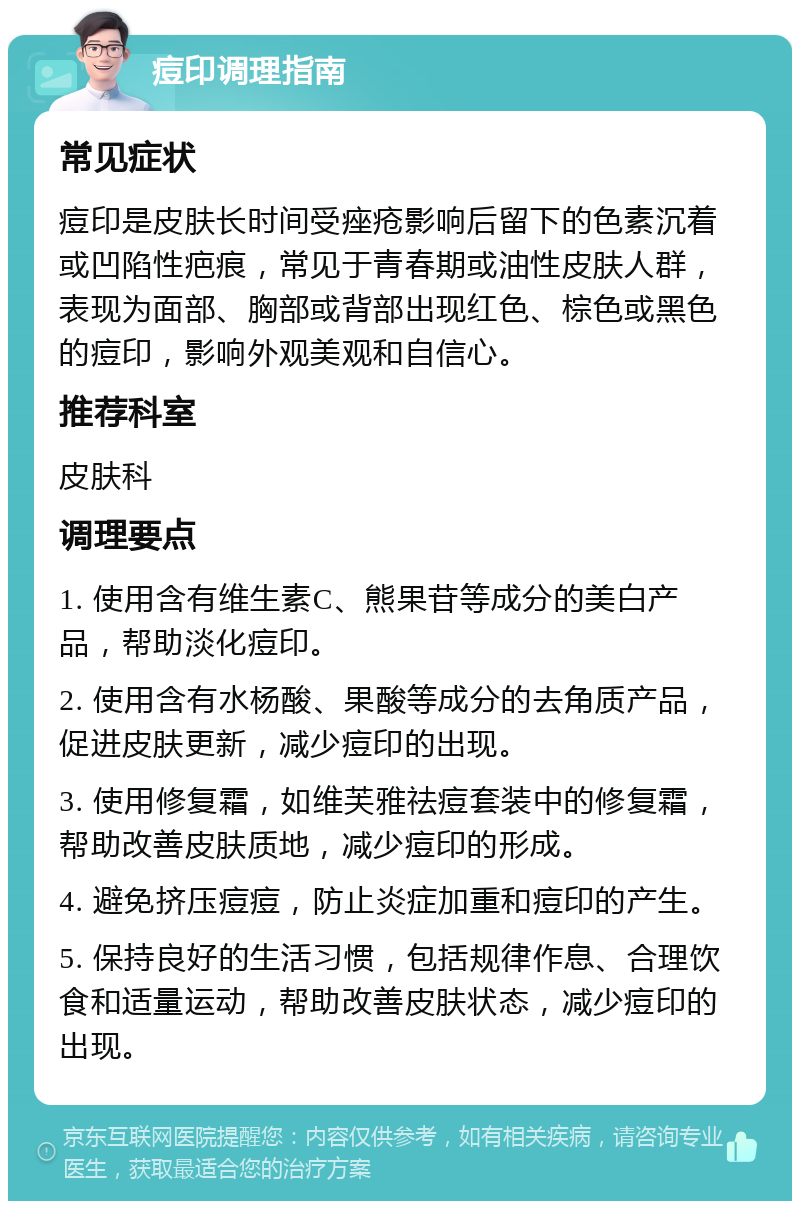 痘印调理指南 常见症状 痘印是皮肤长时间受痤疮影响后留下的色素沉着或凹陷性疤痕，常见于青春期或油性皮肤人群，表现为面部、胸部或背部出现红色、棕色或黑色的痘印，影响外观美观和自信心。 推荐科室 皮肤科 调理要点 1. 使用含有维生素C、熊果苷等成分的美白产品，帮助淡化痘印。 2. 使用含有水杨酸、果酸等成分的去角质产品，促进皮肤更新，减少痘印的出现。 3. 使用修复霜，如维芙雅祛痘套装中的修复霜，帮助改善皮肤质地，减少痘印的形成。 4. 避免挤压痘痘，防止炎症加重和痘印的产生。 5. 保持良好的生活习惯，包括规律作息、合理饮食和适量运动，帮助改善皮肤状态，减少痘印的出现。