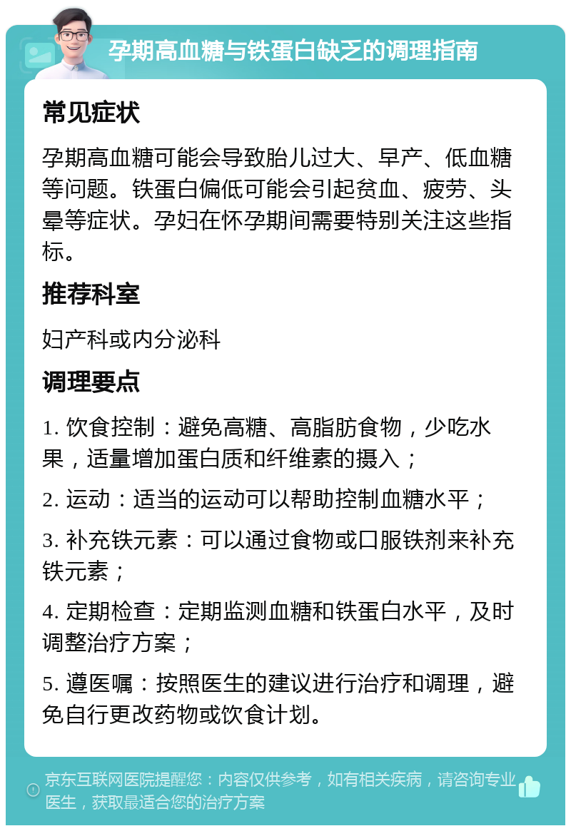 孕期高血糖与铁蛋白缺乏的调理指南 常见症状 孕期高血糖可能会导致胎儿过大、早产、低血糖等问题。铁蛋白偏低可能会引起贫血、疲劳、头晕等症状。孕妇在怀孕期间需要特别关注这些指标。 推荐科室 妇产科或内分泌科 调理要点 1. 饮食控制：避免高糖、高脂肪食物，少吃水果，适量增加蛋白质和纤维素的摄入； 2. 运动：适当的运动可以帮助控制血糖水平； 3. 补充铁元素：可以通过食物或口服铁剂来补充铁元素； 4. 定期检查：定期监测血糖和铁蛋白水平，及时调整治疗方案； 5. 遵医嘱：按照医生的建议进行治疗和调理，避免自行更改药物或饮食计划。