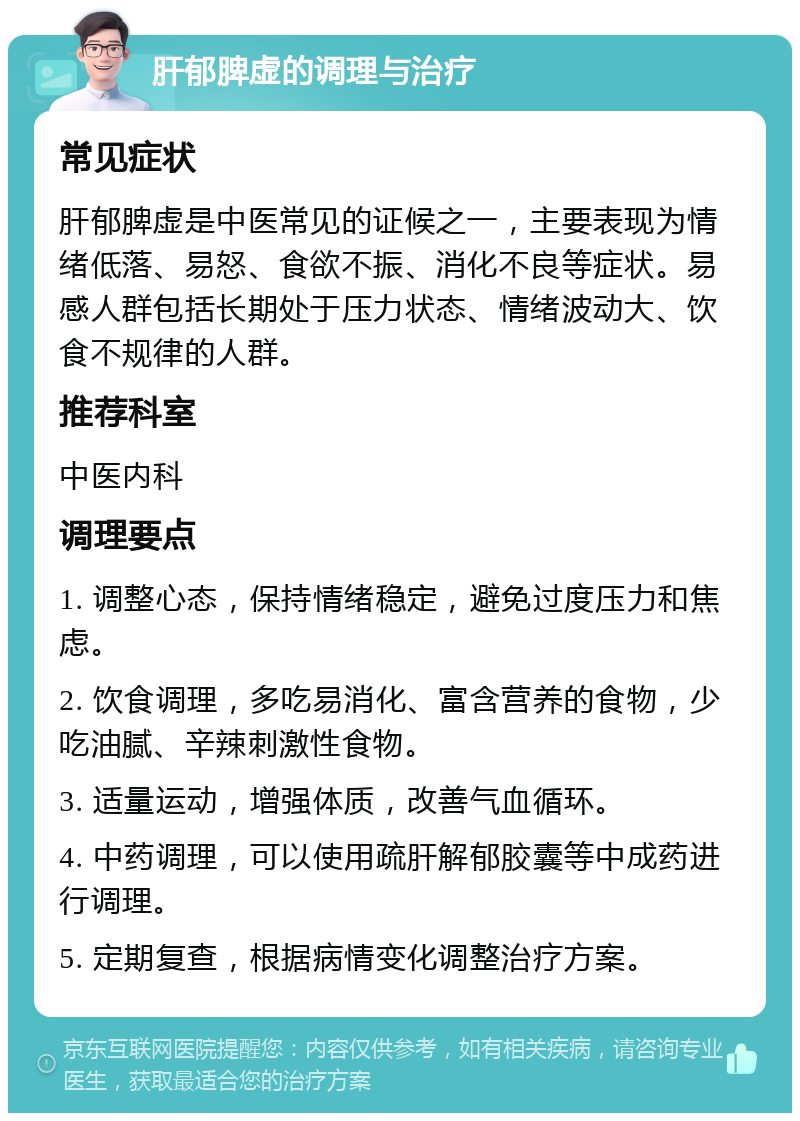 肝郁脾虚的调理与治疗 常见症状 肝郁脾虚是中医常见的证候之一，主要表现为情绪低落、易怒、食欲不振、消化不良等症状。易感人群包括长期处于压力状态、情绪波动大、饮食不规律的人群。 推荐科室 中医内科 调理要点 1. 调整心态，保持情绪稳定，避免过度压力和焦虑。 2. 饮食调理，多吃易消化、富含营养的食物，少吃油腻、辛辣刺激性食物。 3. 适量运动，增强体质，改善气血循环。 4. 中药调理，可以使用疏肝解郁胶囊等中成药进行调理。 5. 定期复查，根据病情变化调整治疗方案。