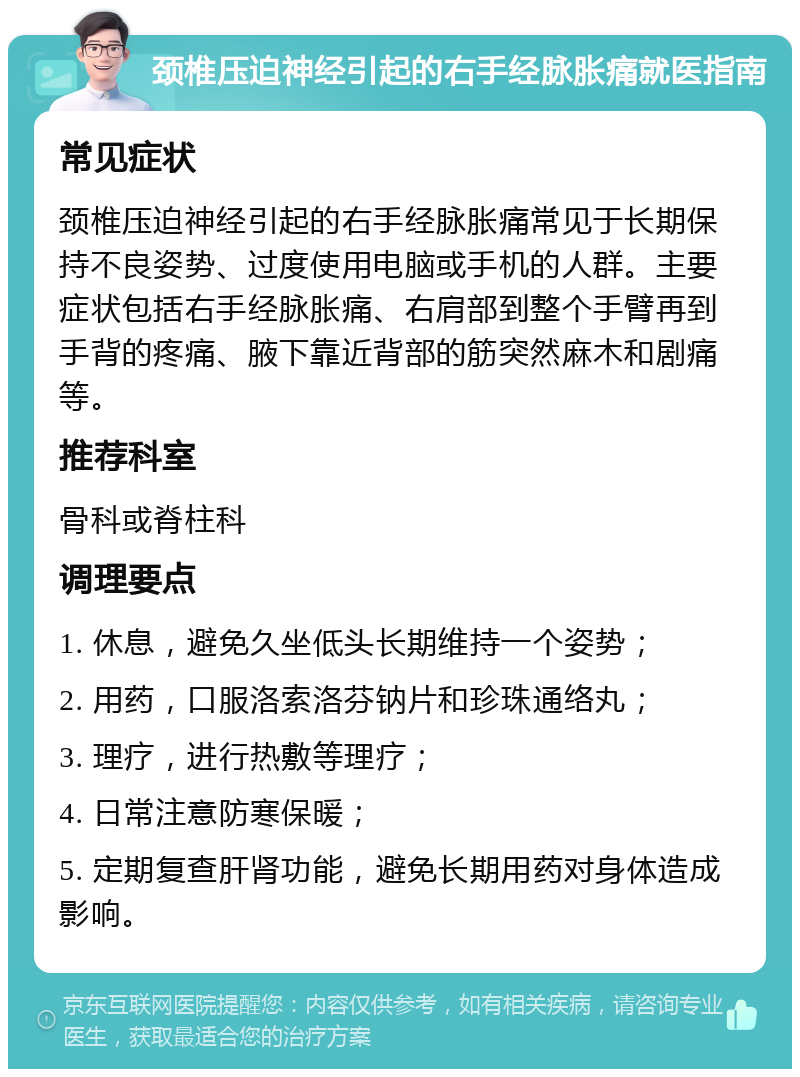 颈椎压迫神经引起的右手经脉胀痛就医指南 常见症状 颈椎压迫神经引起的右手经脉胀痛常见于长期保持不良姿势、过度使用电脑或手机的人群。主要症状包括右手经脉胀痛、右肩部到整个手臂再到手背的疼痛、腋下靠近背部的筋突然麻木和剧痛等。 推荐科室 骨科或脊柱科 调理要点 1. 休息，避免久坐低头长期维持一个姿势； 2. 用药，口服洛索洛芬钠片和珍珠通络丸； 3. 理疗，进行热敷等理疗； 4. 日常注意防寒保暖； 5. 定期复查肝肾功能，避免长期用药对身体造成影响。