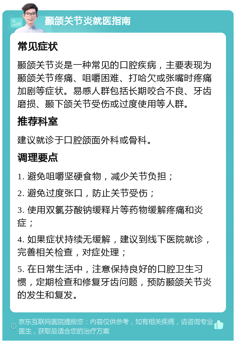 颞颌关节炎就医指南 常见症状 颞颌关节炎是一种常见的口腔疾病，主要表现为颞颌关节疼痛、咀嚼困难、打哈欠或张嘴时疼痛加剧等症状。易感人群包括长期咬合不良、牙齿磨损、颞下颌关节受伤或过度使用等人群。 推荐科室 建议就诊于口腔颌面外科或骨科。 调理要点 1. 避免咀嚼坚硬食物，减少关节负担； 2. 避免过度张口，防止关节受伤； 3. 使用双氯芬酸钠缓释片等药物缓解疼痛和炎症； 4. 如果症状持续无缓解，建议到线下医院就诊，完善相关检查，对症处理； 5. 在日常生活中，注意保持良好的口腔卫生习惯，定期检查和修复牙齿问题，预防颞颌关节炎的发生和复发。