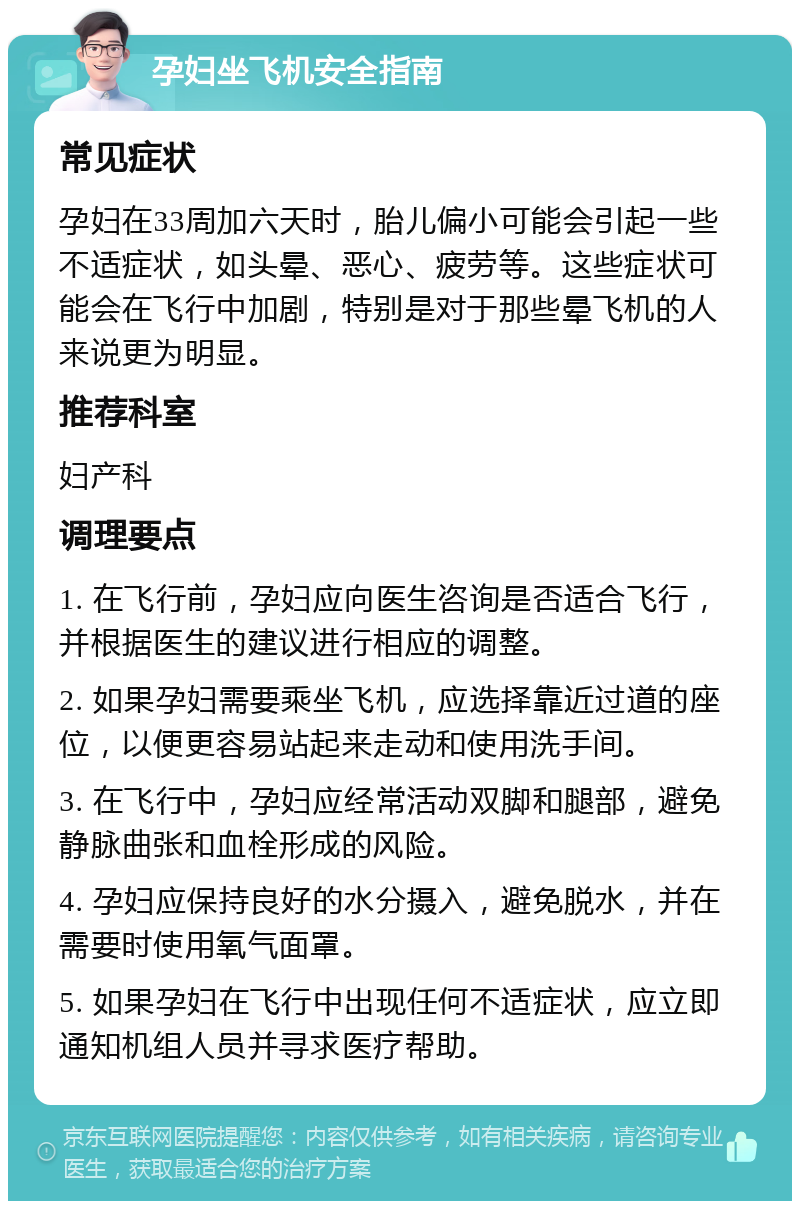 孕妇坐飞机安全指南 常见症状 孕妇在33周加六天时，胎儿偏小可能会引起一些不适症状，如头晕、恶心、疲劳等。这些症状可能会在飞行中加剧，特别是对于那些晕飞机的人来说更为明显。 推荐科室 妇产科 调理要点 1. 在飞行前，孕妇应向医生咨询是否适合飞行，并根据医生的建议进行相应的调整。 2. 如果孕妇需要乘坐飞机，应选择靠近过道的座位，以便更容易站起来走动和使用洗手间。 3. 在飞行中，孕妇应经常活动双脚和腿部，避免静脉曲张和血栓形成的风险。 4. 孕妇应保持良好的水分摄入，避免脱水，并在需要时使用氧气面罩。 5. 如果孕妇在飞行中出现任何不适症状，应立即通知机组人员并寻求医疗帮助。