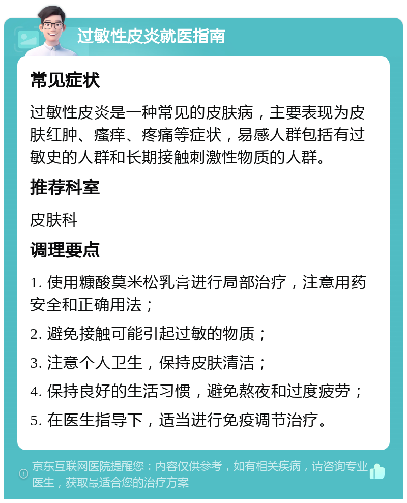 过敏性皮炎就医指南 常见症状 过敏性皮炎是一种常见的皮肤病，主要表现为皮肤红肿、瘙痒、疼痛等症状，易感人群包括有过敏史的人群和长期接触刺激性物质的人群。 推荐科室 皮肤科 调理要点 1. 使用糠酸莫米松乳膏进行局部治疗，注意用药安全和正确用法； 2. 避免接触可能引起过敏的物质； 3. 注意个人卫生，保持皮肤清洁； 4. 保持良好的生活习惯，避免熬夜和过度疲劳； 5. 在医生指导下，适当进行免疫调节治疗。