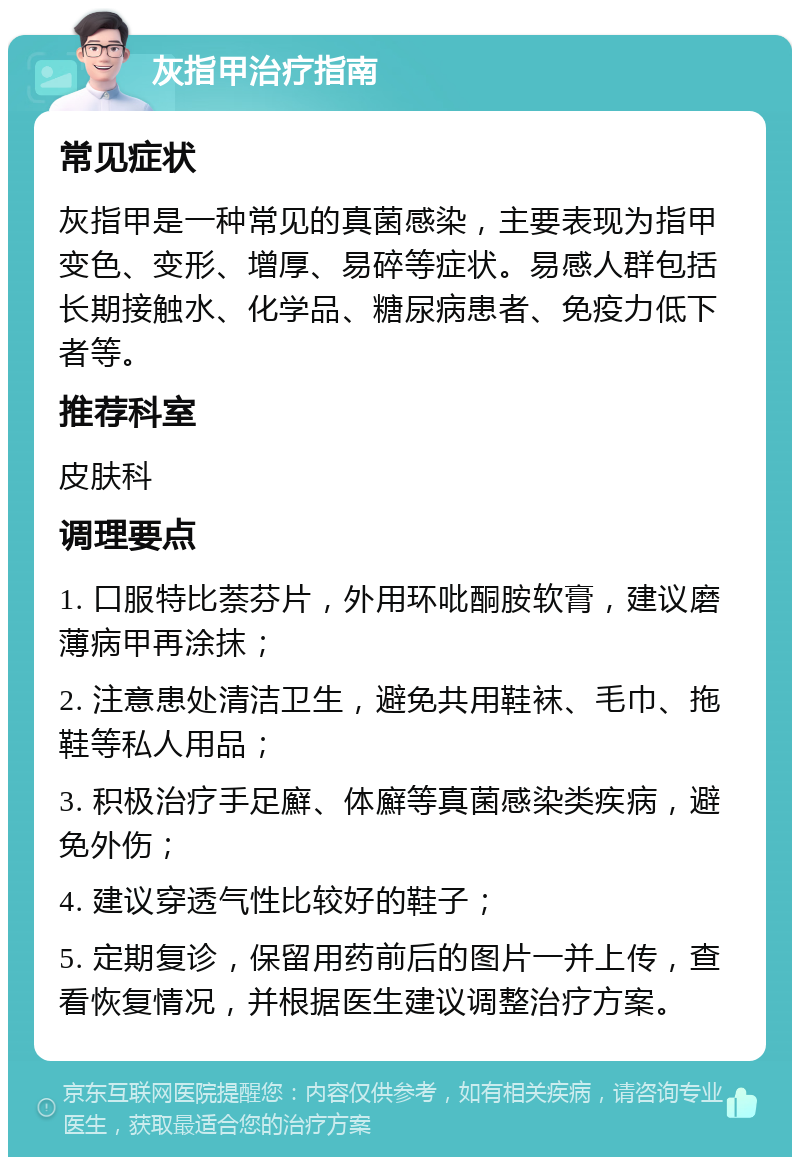 灰指甲治疗指南 常见症状 灰指甲是一种常见的真菌感染，主要表现为指甲变色、变形、增厚、易碎等症状。易感人群包括长期接触水、化学品、糖尿病患者、免疫力低下者等。 推荐科室 皮肤科 调理要点 1. 口服特比萘芬片，外用环吡酮胺软膏，建议磨薄病甲再涂抹； 2. 注意患处清洁卫生，避免共用鞋袜、毛巾、拖鞋等私人用品； 3. 积极治疗手足廯、体廯等真菌感染类疾病，避免外伤； 4. 建议穿透气性比较好的鞋子； 5. 定期复诊，保留用药前后的图片一并上传，查看恢复情况，并根据医生建议调整治疗方案。