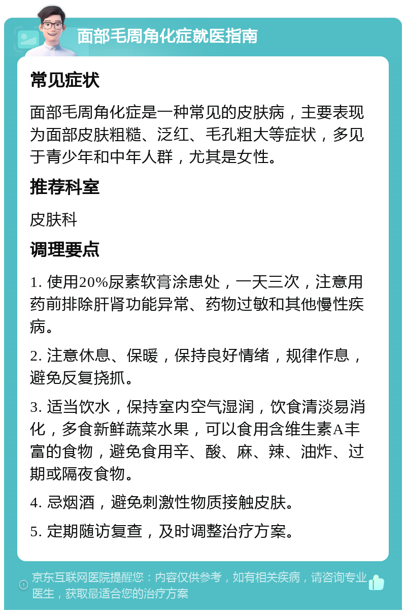 面部毛周角化症就医指南 常见症状 面部毛周角化症是一种常见的皮肤病，主要表现为面部皮肤粗糙、泛红、毛孔粗大等症状，多见于青少年和中年人群，尤其是女性。 推荐科室 皮肤科 调理要点 1. 使用20%尿素软膏涂患处，一天三次，注意用药前排除肝肾功能异常、药物过敏和其他慢性疾病。 2. 注意休息、保暖，保持良好情绪，规律作息，避免反复挠抓。 3. 适当饮水，保持室内空气湿润，饮食清淡易消化，多食新鲜蔬菜水果，可以食用含维生素A丰富的食物，避免食用辛、酸、麻、辣、油炸、过期或隔夜食物。 4. 忌烟酒，避免刺激性物质接触皮肤。 5. 定期随访复查，及时调整治疗方案。