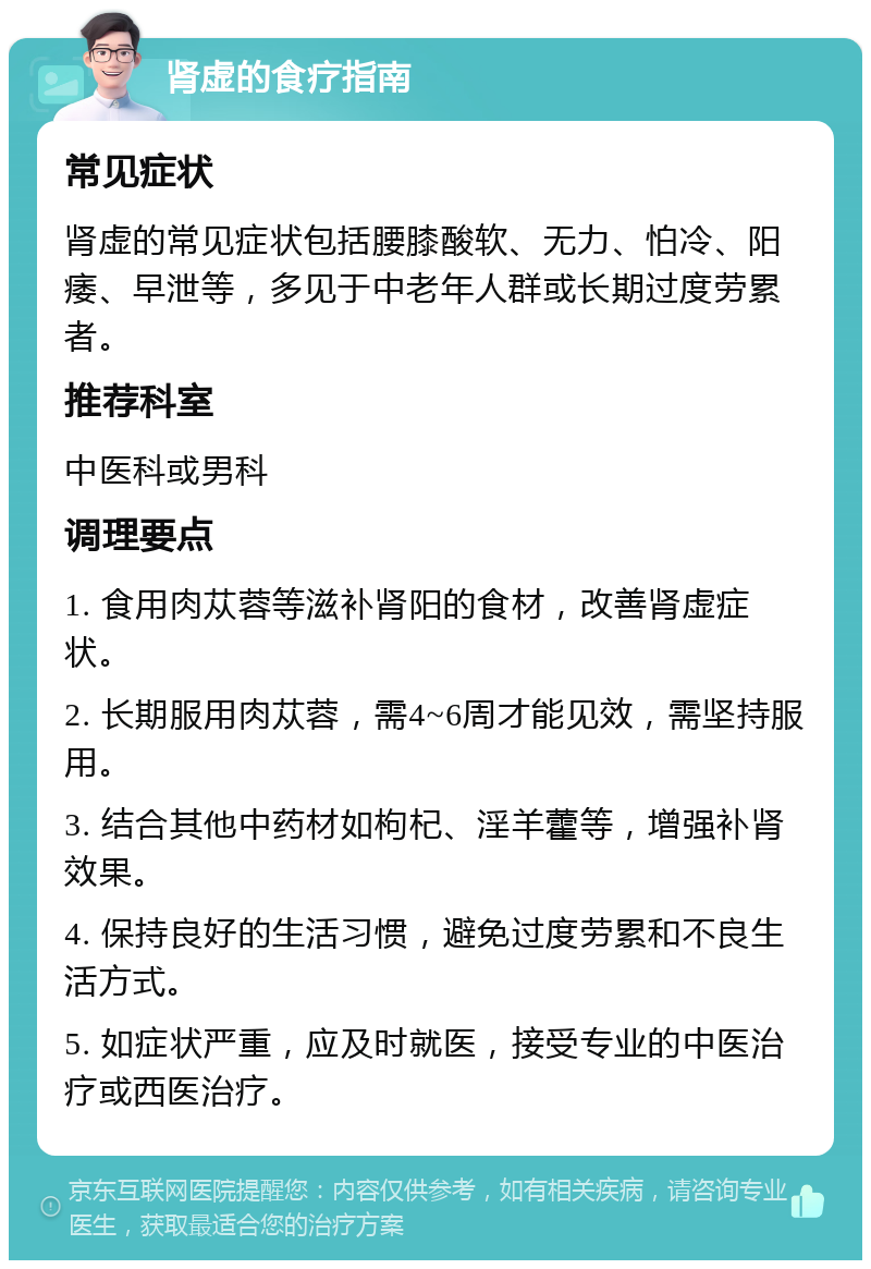 肾虚的食疗指南 常见症状 肾虚的常见症状包括腰膝酸软、无力、怕冷、阳痿、早泄等，多见于中老年人群或长期过度劳累者。 推荐科室 中医科或男科 调理要点 1. 食用肉苁蓉等滋补肾阳的食材，改善肾虚症状。 2. 长期服用肉苁蓉，需4~6周才能见效，需坚持服用。 3. 结合其他中药材如枸杞、淫羊藿等，增强补肾效果。 4. 保持良好的生活习惯，避免过度劳累和不良生活方式。 5. 如症状严重，应及时就医，接受专业的中医治疗或西医治疗。