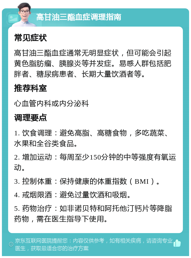 高甘油三酯血症调理指南 常见症状 高甘油三酯血症通常无明显症状，但可能会引起黄色脂肪瘤、胰腺炎等并发症。易感人群包括肥胖者、糖尿病患者、长期大量饮酒者等。 推荐科室 心血管内科或内分泌科 调理要点 1. 饮食调理：避免高脂、高糖食物，多吃蔬菜、水果和全谷类食品。 2. 增加运动：每周至少150分钟的中等强度有氧运动。 3. 控制体重：保持健康的体重指数（BMI）。 4. 戒烟限酒：避免过量饮酒和吸烟。 5. 药物治疗：如非诺贝特和阿托他汀钙片等降脂药物，需在医生指导下使用。