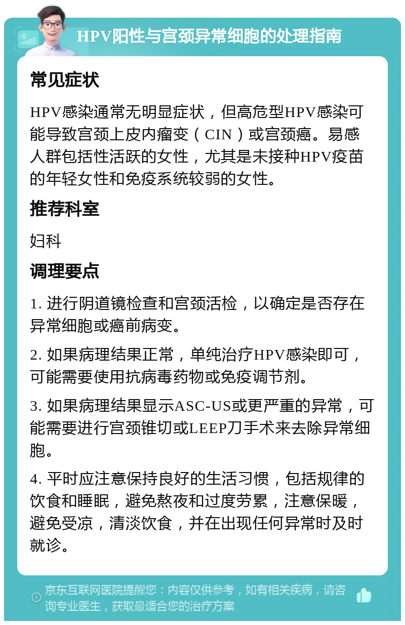 HPV阳性与宫颈异常细胞的处理指南 常见症状 HPV感染通常无明显症状，但高危型HPV感染可能导致宫颈上皮内瘤变（CIN）或宫颈癌。易感人群包括性活跃的女性，尤其是未接种HPV疫苗的年轻女性和免疫系统较弱的女性。 推荐科室 妇科 调理要点 1. 进行阴道镜检查和宫颈活检，以确定是否存在异常细胞或癌前病变。 2. 如果病理结果正常，单纯治疗HPV感染即可，可能需要使用抗病毒药物或免疫调节剂。 3. 如果病理结果显示ASC-US或更严重的异常，可能需要进行宫颈锥切或LEEP刀手术来去除异常细胞。 4. 平时应注意保持良好的生活习惯，包括规律的饮食和睡眠，避免熬夜和过度劳累，注意保暖，避免受凉，清淡饮食，并在出现任何异常时及时就诊。