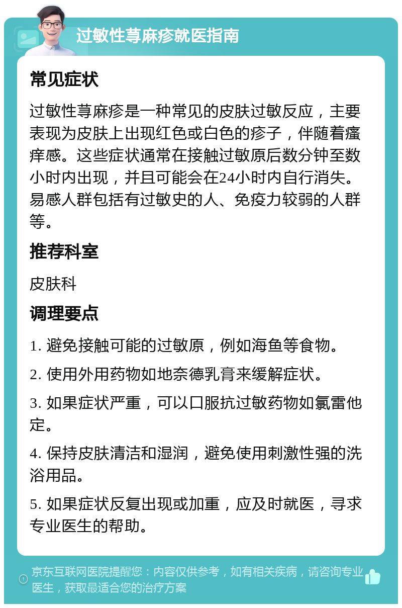 过敏性荨麻疹就医指南 常见症状 过敏性荨麻疹是一种常见的皮肤过敏反应，主要表现为皮肤上出现红色或白色的疹子，伴随着瘙痒感。这些症状通常在接触过敏原后数分钟至数小时内出现，并且可能会在24小时内自行消失。易感人群包括有过敏史的人、免疫力较弱的人群等。 推荐科室 皮肤科 调理要点 1. 避免接触可能的过敏原，例如海鱼等食物。 2. 使用外用药物如地奈德乳膏来缓解症状。 3. 如果症状严重，可以口服抗过敏药物如氯雷他定。 4. 保持皮肤清洁和湿润，避免使用刺激性强的洗浴用品。 5. 如果症状反复出现或加重，应及时就医，寻求专业医生的帮助。