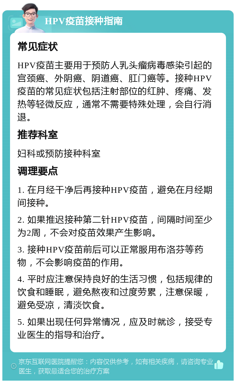 HPV疫苗接种指南 常见症状 HPV疫苗主要用于预防人乳头瘤病毒感染引起的宫颈癌、外阴癌、阴道癌、肛门癌等。接种HPV疫苗的常见症状包括注射部位的红肿、疼痛、发热等轻微反应，通常不需要特殊处理，会自行消退。 推荐科室 妇科或预防接种科室 调理要点 1. 在月经干净后再接种HPV疫苗，避免在月经期间接种。 2. 如果推迟接种第二针HPV疫苗，间隔时间至少为2周，不会对疫苗效果产生影响。 3. 接种HPV疫苗前后可以正常服用布洛芬等药物，不会影响疫苗的作用。 4. 平时应注意保持良好的生活习惯，包括规律的饮食和睡眠，避免熬夜和过度劳累，注意保暖，避免受凉，清淡饮食。 5. 如果出现任何异常情况，应及时就诊，接受专业医生的指导和治疗。