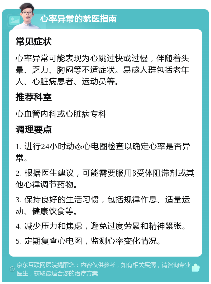 心率异常的就医指南 常见症状 心率异常可能表现为心跳过快或过慢，伴随着头晕、乏力、胸闷等不适症状。易感人群包括老年人、心脏病患者、运动员等。 推荐科室 心血管内科或心脏病专科 调理要点 1. 进行24小时动态心电图检查以确定心率是否异常。 2. 根据医生建议，可能需要服用β受体阻滞剂或其他心律调节药物。 3. 保持良好的生活习惯，包括规律作息、适量运动、健康饮食等。 4. 减少压力和焦虑，避免过度劳累和精神紧张。 5. 定期复查心电图，监测心率变化情况。