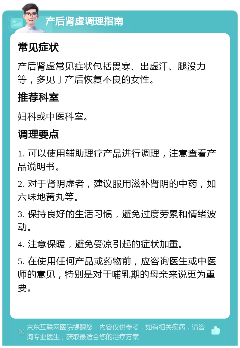 产后肾虚调理指南 常见症状 产后肾虚常见症状包括畏寒、出虚汗、腿没力等，多见于产后恢复不良的女性。 推荐科室 妇科或中医科室。 调理要点 1. 可以使用辅助理疗产品进行调理，注意查看产品说明书。 2. 对于肾阴虚者，建议服用滋补肾阴的中药，如六味地黄丸等。 3. 保持良好的生活习惯，避免过度劳累和情绪波动。 4. 注意保暖，避免受凉引起的症状加重。 5. 在使用任何产品或药物前，应咨询医生或中医师的意见，特别是对于哺乳期的母亲来说更为重要。