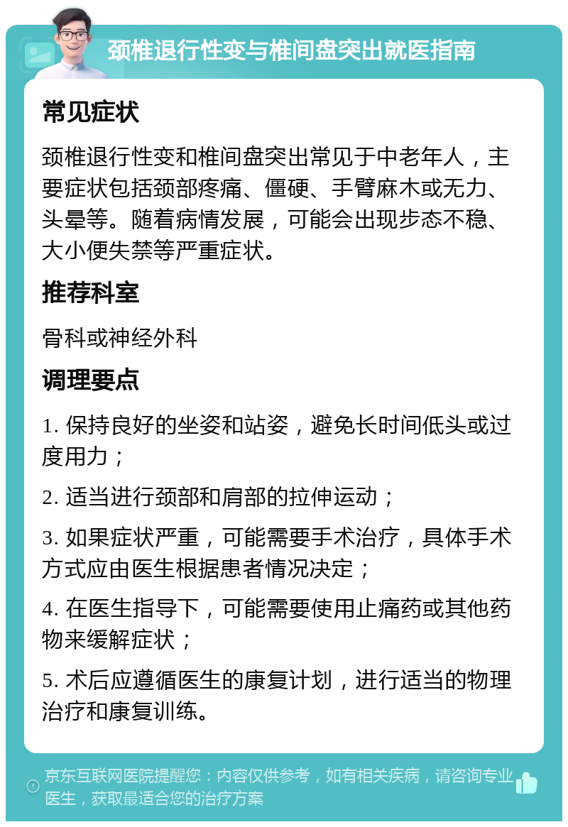 颈椎退行性变与椎间盘突出就医指南 常见症状 颈椎退行性变和椎间盘突出常见于中老年人，主要症状包括颈部疼痛、僵硬、手臂麻木或无力、头晕等。随着病情发展，可能会出现步态不稳、大小便失禁等严重症状。 推荐科室 骨科或神经外科 调理要点 1. 保持良好的坐姿和站姿，避免长时间低头或过度用力； 2. 适当进行颈部和肩部的拉伸运动； 3. 如果症状严重，可能需要手术治疗，具体手术方式应由医生根据患者情况决定； 4. 在医生指导下，可能需要使用止痛药或其他药物来缓解症状； 5. 术后应遵循医生的康复计划，进行适当的物理治疗和康复训练。