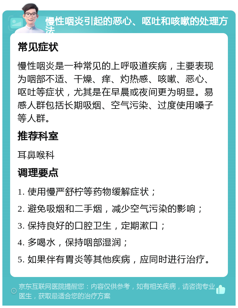 慢性咽炎引起的恶心、呕吐和咳嗽的处理方法 常见症状 慢性咽炎是一种常见的上呼吸道疾病，主要表现为咽部不适、干燥、痒、灼热感、咳嗽、恶心、呕吐等症状，尤其是在早晨或夜间更为明显。易感人群包括长期吸烟、空气污染、过度使用嗓子等人群。 推荐科室 耳鼻喉科 调理要点 1. 使用慢严舒柠等药物缓解症状； 2. 避免吸烟和二手烟，减少空气污染的影响； 3. 保持良好的口腔卫生，定期漱口； 4. 多喝水，保持咽部湿润； 5. 如果伴有胃炎等其他疾病，应同时进行治疗。