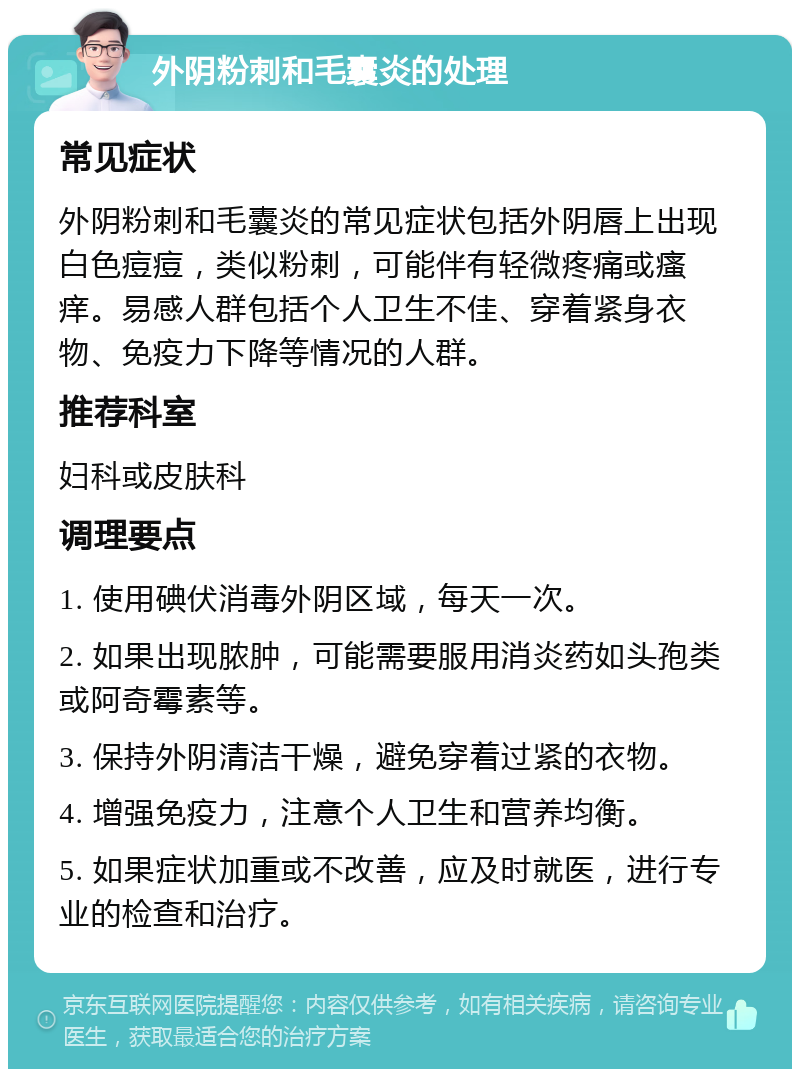 外阴粉刺和毛囊炎的处理 常见症状 外阴粉刺和毛囊炎的常见症状包括外阴唇上出现白色痘痘，类似粉刺，可能伴有轻微疼痛或瘙痒。易感人群包括个人卫生不佳、穿着紧身衣物、免疫力下降等情况的人群。 推荐科室 妇科或皮肤科 调理要点 1. 使用碘伏消毒外阴区域，每天一次。 2. 如果出现脓肿，可能需要服用消炎药如头孢类或阿奇霉素等。 3. 保持外阴清洁干燥，避免穿着过紧的衣物。 4. 增强免疫力，注意个人卫生和营养均衡。 5. 如果症状加重或不改善，应及时就医，进行专业的检查和治疗。