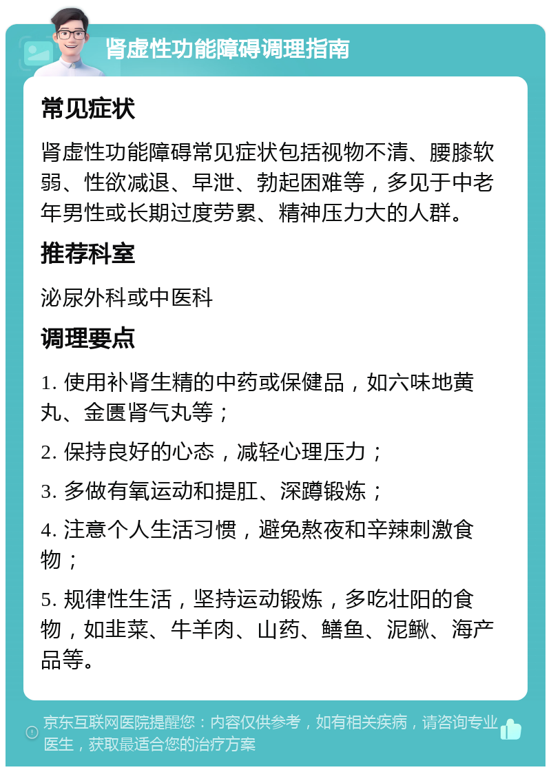 肾虚性功能障碍调理指南 常见症状 肾虚性功能障碍常见症状包括视物不清、腰膝软弱、性欲减退、早泄、勃起困难等，多见于中老年男性或长期过度劳累、精神压力大的人群。 推荐科室 泌尿外科或中医科 调理要点 1. 使用补肾生精的中药或保健品，如六味地黄丸、金匮肾气丸等； 2. 保持良好的心态，减轻心理压力； 3. 多做有氧运动和提肛、深蹲锻炼； 4. 注意个人生活习惯，避免熬夜和辛辣刺激食物； 5. 规律性生活，坚持运动锻炼，多吃壮阳的食物，如韭菜、牛羊肉、山药、鳝鱼、泥鳅、海产品等。