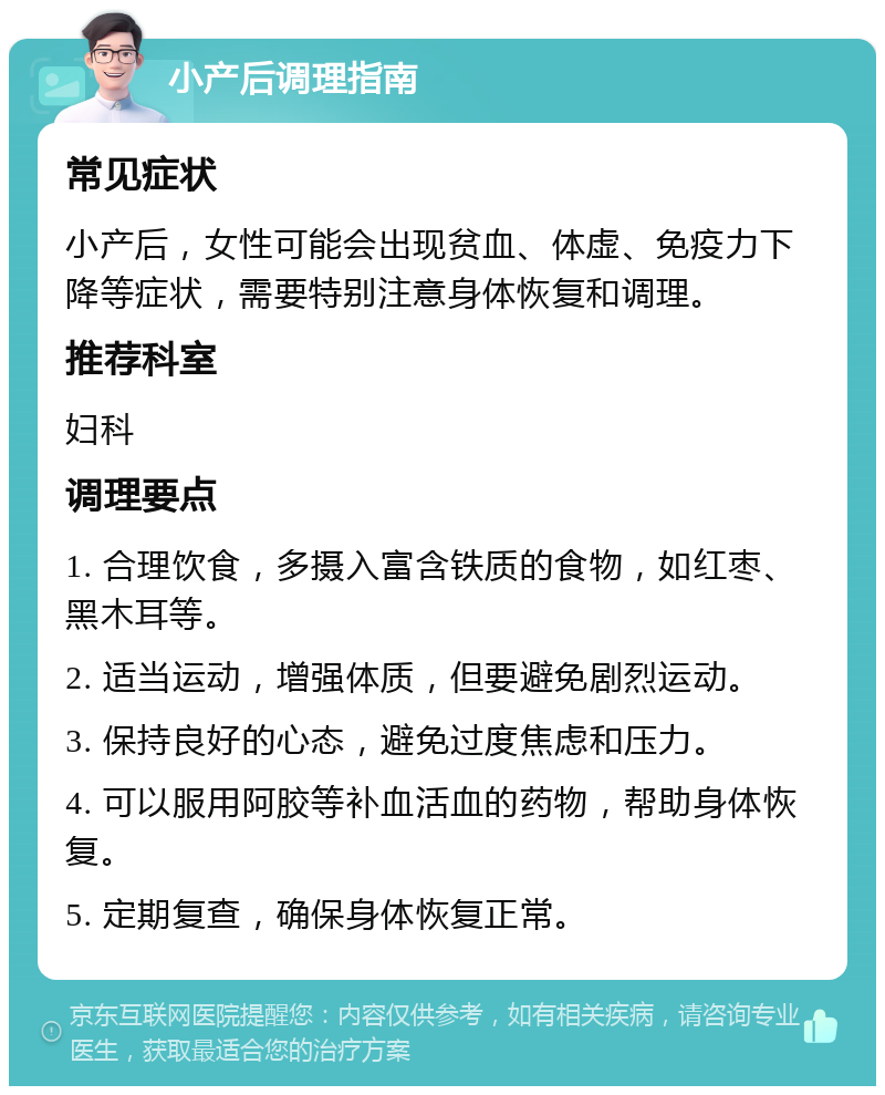 小产后调理指南 常见症状 小产后，女性可能会出现贫血、体虚、免疫力下降等症状，需要特别注意身体恢复和调理。 推荐科室 妇科 调理要点 1. 合理饮食，多摄入富含铁质的食物，如红枣、黑木耳等。 2. 适当运动，增强体质，但要避免剧烈运动。 3. 保持良好的心态，避免过度焦虑和压力。 4. 可以服用阿胶等补血活血的药物，帮助身体恢复。 5. 定期复查，确保身体恢复正常。