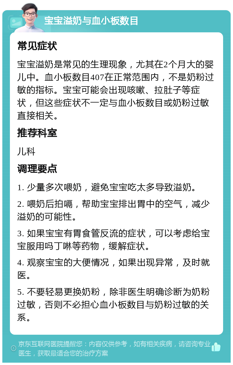 宝宝溢奶与血小板数目 常见症状 宝宝溢奶是常见的生理现象，尤其在2个月大的婴儿中。血小板数目407在正常范围内，不是奶粉过敏的指标。宝宝可能会出现咳嗽、拉肚子等症状，但这些症状不一定与血小板数目或奶粉过敏直接相关。 推荐科室 儿科 调理要点 1. 少量多次喂奶，避免宝宝吃太多导致溢奶。 2. 喂奶后拍嗝，帮助宝宝排出胃中的空气，减少溢奶的可能性。 3. 如果宝宝有胃食管反流的症状，可以考虑给宝宝服用吗丁啉等药物，缓解症状。 4. 观察宝宝的大便情况，如果出现异常，及时就医。 5. 不要轻易更换奶粉，除非医生明确诊断为奶粉过敏，否则不必担心血小板数目与奶粉过敏的关系。