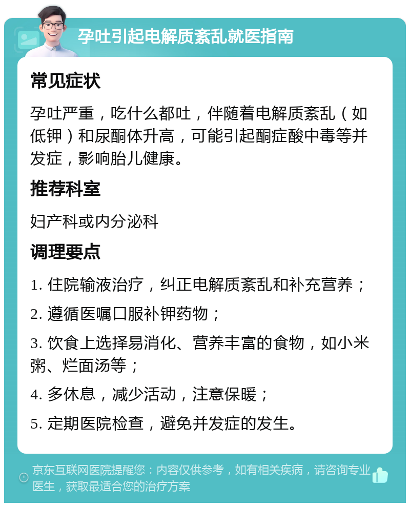 孕吐引起电解质紊乱就医指南 常见症状 孕吐严重，吃什么都吐，伴随着电解质紊乱（如低钾）和尿酮体升高，可能引起酮症酸中毒等并发症，影响胎儿健康。 推荐科室 妇产科或内分泌科 调理要点 1. 住院输液治疗，纠正电解质紊乱和补充营养； 2. 遵循医嘱口服补钾药物； 3. 饮食上选择易消化、营养丰富的食物，如小米粥、烂面汤等； 4. 多休息，减少活动，注意保暖； 5. 定期医院检查，避免并发症的发生。