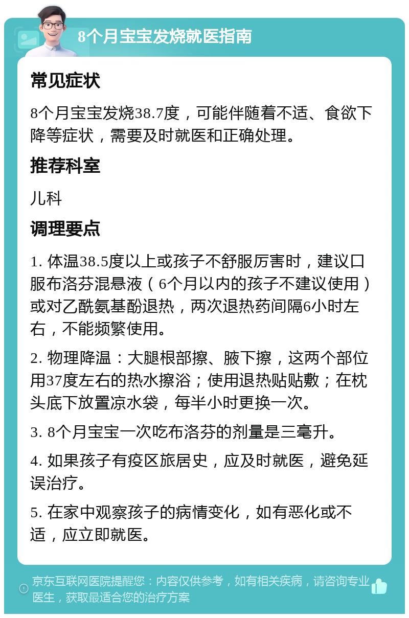 8个月宝宝发烧就医指南 常见症状 8个月宝宝发烧38.7度，可能伴随着不适、食欲下降等症状，需要及时就医和正确处理。 推荐科室 儿科 调理要点 1. 体温38.5度以上或孩子不舒服厉害时，建议口服布洛芬混悬液（6个月以内的孩子不建议使用）或对乙酰氨基酚退热，两次退热药间隔6小时左右，不能频繁使用。 2. 物理降温：大腿根部擦、腋下擦，这两个部位用37度左右的热水擦浴；使用退热贴贴敷；在枕头底下放置凉水袋，每半小时更换一次。 3. 8个月宝宝一次吃布洛芬的剂量是三毫升。 4. 如果孩子有疫区旅居史，应及时就医，避免延误治疗。 5. 在家中观察孩子的病情变化，如有恶化或不适，应立即就医。