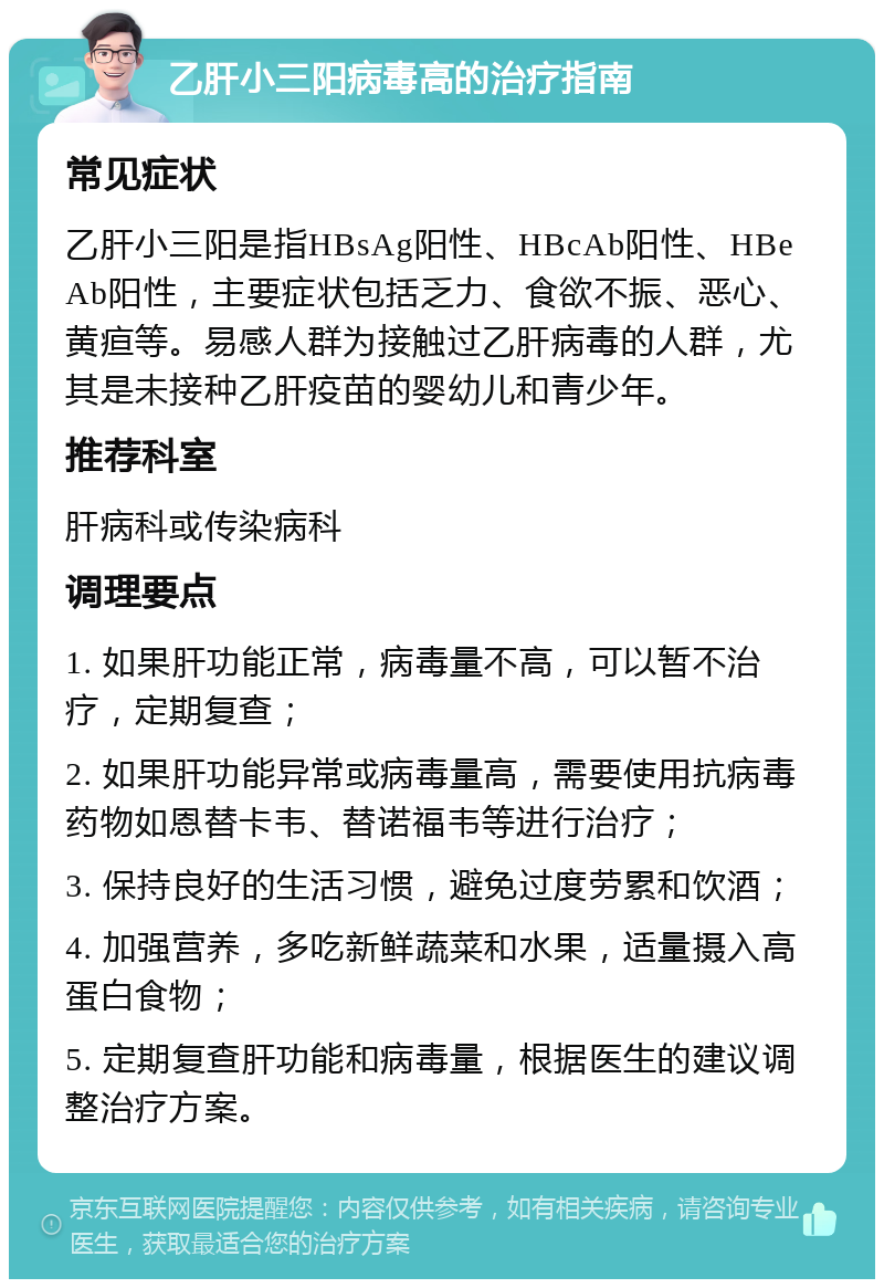 乙肝小三阳病毒高的治疗指南 常见症状 乙肝小三阳是指HBsAg阳性、HBcAb阳性、HBeAb阳性，主要症状包括乏力、食欲不振、恶心、黄疸等。易感人群为接触过乙肝病毒的人群，尤其是未接种乙肝疫苗的婴幼儿和青少年。 推荐科室 肝病科或传染病科 调理要点 1. 如果肝功能正常，病毒量不高，可以暂不治疗，定期复查； 2. 如果肝功能异常或病毒量高，需要使用抗病毒药物如恩替卡韦、替诺福韦等进行治疗； 3. 保持良好的生活习惯，避免过度劳累和饮酒； 4. 加强营养，多吃新鲜蔬菜和水果，适量摄入高蛋白食物； 5. 定期复查肝功能和病毒量，根据医生的建议调整治疗方案。