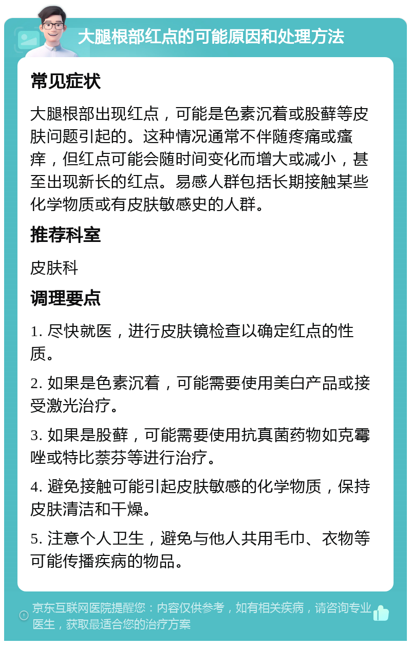 大腿根部红点的可能原因和处理方法 常见症状 大腿根部出现红点，可能是色素沉着或股藓等皮肤问题引起的。这种情况通常不伴随疼痛或瘙痒，但红点可能会随时间变化而增大或减小，甚至出现新长的红点。易感人群包括长期接触某些化学物质或有皮肤敏感史的人群。 推荐科室 皮肤科 调理要点 1. 尽快就医，进行皮肤镜检查以确定红点的性质。 2. 如果是色素沉着，可能需要使用美白产品或接受激光治疗。 3. 如果是股藓，可能需要使用抗真菌药物如克霉唑或特比萘芬等进行治疗。 4. 避免接触可能引起皮肤敏感的化学物质，保持皮肤清洁和干燥。 5. 注意个人卫生，避免与他人共用毛巾、衣物等可能传播疾病的物品。