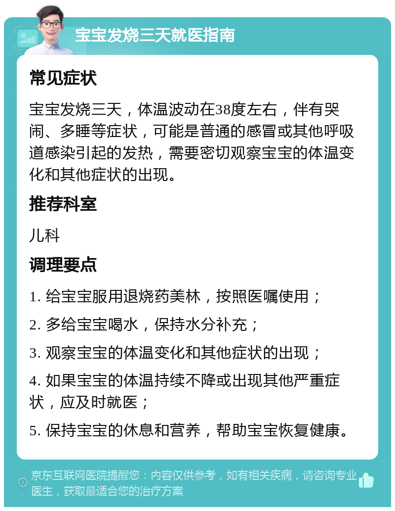 宝宝发烧三天就医指南 常见症状 宝宝发烧三天，体温波动在38度左右，伴有哭闹、多睡等症状，可能是普通的感冒或其他呼吸道感染引起的发热，需要密切观察宝宝的体温变化和其他症状的出现。 推荐科室 儿科 调理要点 1. 给宝宝服用退烧药美林，按照医嘱使用； 2. 多给宝宝喝水，保持水分补充； 3. 观察宝宝的体温变化和其他症状的出现； 4. 如果宝宝的体温持续不降或出现其他严重症状，应及时就医； 5. 保持宝宝的休息和营养，帮助宝宝恢复健康。