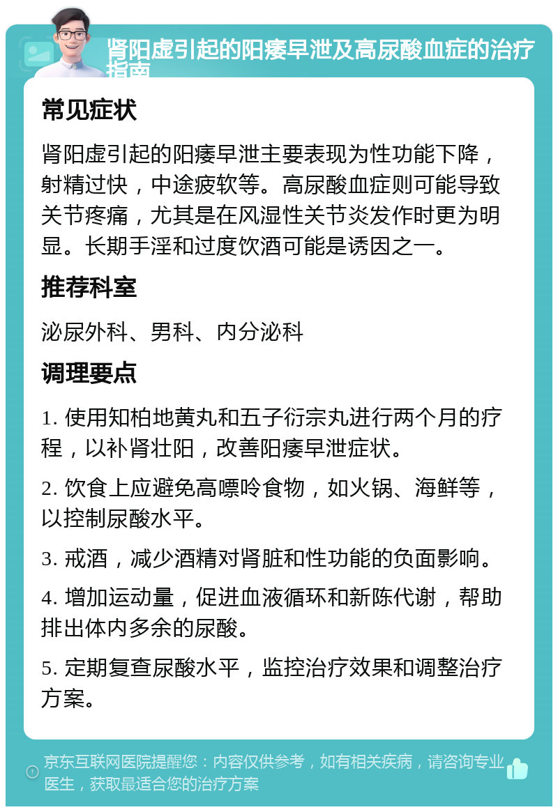 肾阳虚引起的阳痿早泄及高尿酸血症的治疗指南 常见症状 肾阳虚引起的阳痿早泄主要表现为性功能下降，射精过快，中途疲软等。高尿酸血症则可能导致关节疼痛，尤其是在风湿性关节炎发作时更为明显。长期手淫和过度饮酒可能是诱因之一。 推荐科室 泌尿外科、男科、内分泌科 调理要点 1. 使用知柏地黄丸和五子衍宗丸进行两个月的疗程，以补肾壮阳，改善阳痿早泄症状。 2. 饮食上应避免高嘌呤食物，如火锅、海鲜等，以控制尿酸水平。 3. 戒酒，减少酒精对肾脏和性功能的负面影响。 4. 增加运动量，促进血液循环和新陈代谢，帮助排出体内多余的尿酸。 5. 定期复查尿酸水平，监控治疗效果和调整治疗方案。