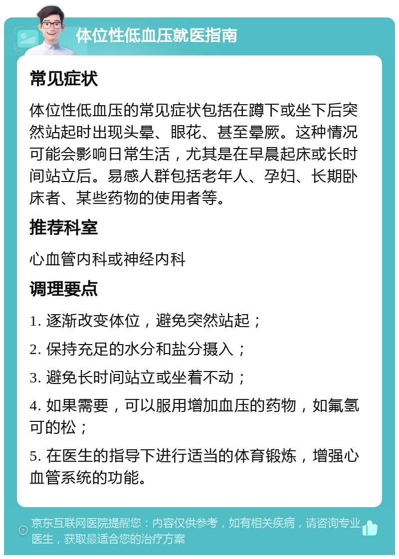 体位性低血压就医指南 常见症状 体位性低血压的常见症状包括在蹲下或坐下后突然站起时出现头晕、眼花、甚至晕厥。这种情况可能会影响日常生活，尤其是在早晨起床或长时间站立后。易感人群包括老年人、孕妇、长期卧床者、某些药物的使用者等。 推荐科室 心血管内科或神经内科 调理要点 1. 逐渐改变体位，避免突然站起； 2. 保持充足的水分和盐分摄入； 3. 避免长时间站立或坐着不动； 4. 如果需要，可以服用增加血压的药物，如氟氢可的松； 5. 在医生的指导下进行适当的体育锻炼，增强心血管系统的功能。