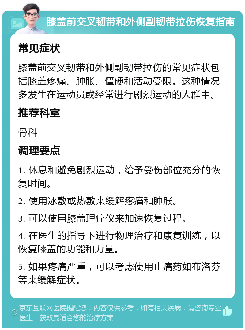 膝盖前交叉韧带和外侧副韧带拉伤恢复指南 常见症状 膝盖前交叉韧带和外侧副韧带拉伤的常见症状包括膝盖疼痛、肿胀、僵硬和活动受限。这种情况多发生在运动员或经常进行剧烈运动的人群中。 推荐科室 骨科 调理要点 1. 休息和避免剧烈运动，给予受伤部位充分的恢复时间。 2. 使用冰敷或热敷来缓解疼痛和肿胀。 3. 可以使用膝盖理疗仪来加速恢复过程。 4. 在医生的指导下进行物理治疗和康复训练，以恢复膝盖的功能和力量。 5. 如果疼痛严重，可以考虑使用止痛药如布洛芬等来缓解症状。