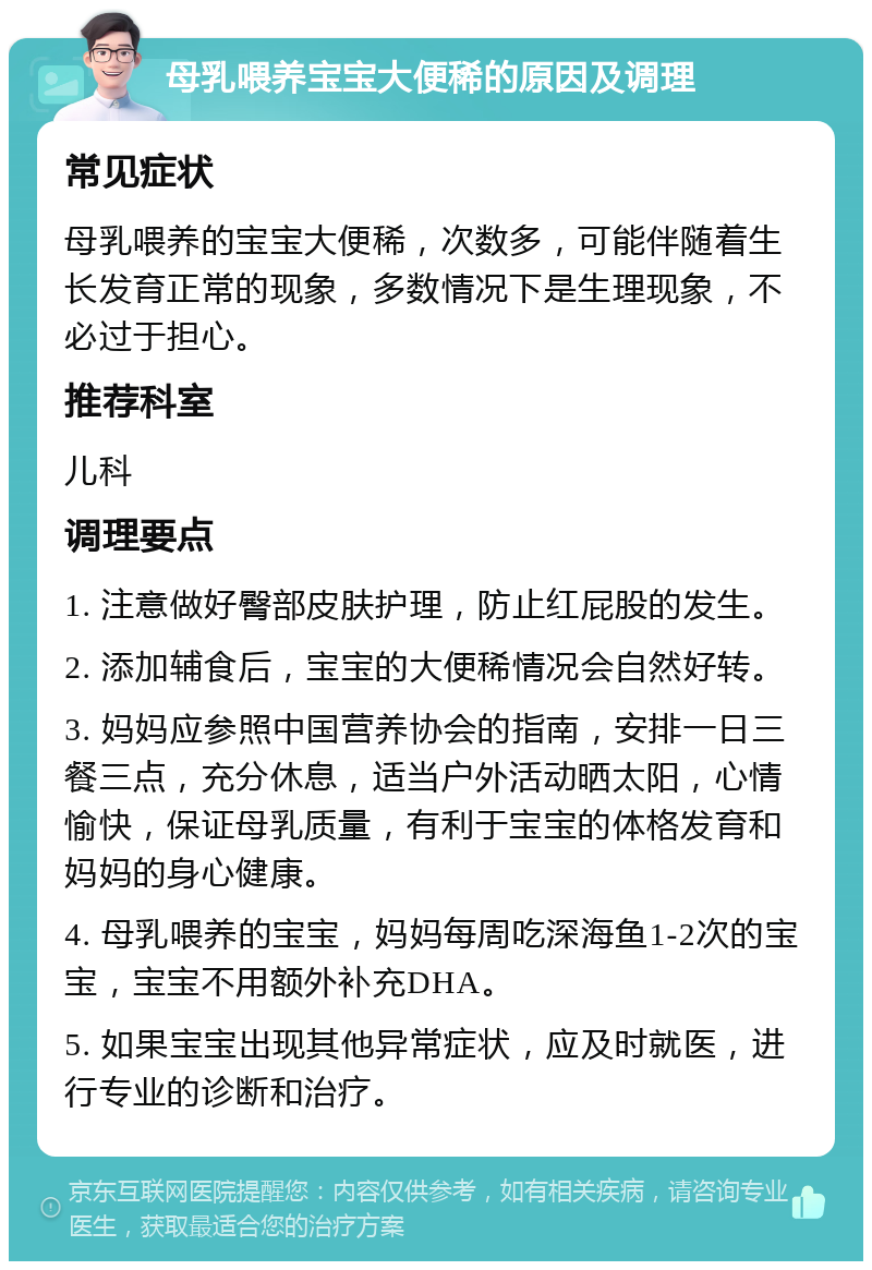 母乳喂养宝宝大便稀的原因及调理 常见症状 母乳喂养的宝宝大便稀，次数多，可能伴随着生长发育正常的现象，多数情况下是生理现象，不必过于担心。 推荐科室 儿科 调理要点 1. 注意做好臀部皮肤护理，防止红屁股的发生。 2. 添加辅食后，宝宝的大便稀情况会自然好转。 3. 妈妈应参照中国营养协会的指南，安排一日三餐三点，充分休息，适当户外活动晒太阳，心情愉快，保证母乳质量，有利于宝宝的体格发育和妈妈的身心健康。 4. 母乳喂养的宝宝，妈妈每周吃深海鱼1-2次的宝宝，宝宝不用额外补充DHA。 5. 如果宝宝出现其他异常症状，应及时就医，进行专业的诊断和治疗。