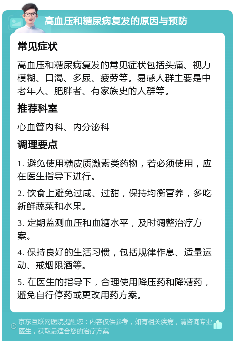 高血压和糖尿病复发的原因与预防 常见症状 高血压和糖尿病复发的常见症状包括头痛、视力模糊、口渴、多尿、疲劳等。易感人群主要是中老年人、肥胖者、有家族史的人群等。 推荐科室 心血管内科、内分泌科 调理要点 1. 避免使用糖皮质激素类药物，若必须使用，应在医生指导下进行。 2. 饮食上避免过咸、过甜，保持均衡营养，多吃新鲜蔬菜和水果。 3. 定期监测血压和血糖水平，及时调整治疗方案。 4. 保持良好的生活习惯，包括规律作息、适量运动、戒烟限酒等。 5. 在医生的指导下，合理使用降压药和降糖药，避免自行停药或更改用药方案。