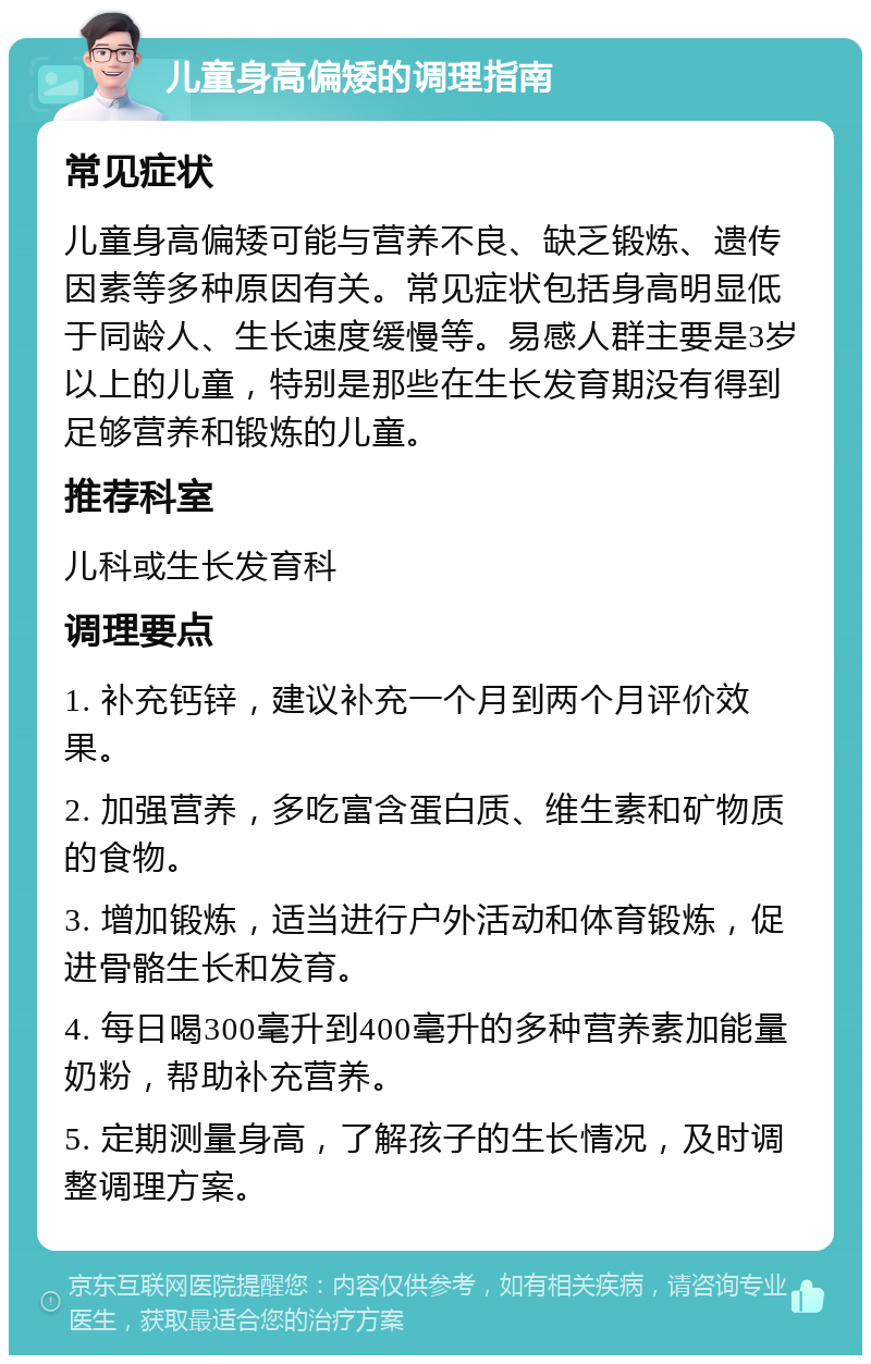 儿童身高偏矮的调理指南 常见症状 儿童身高偏矮可能与营养不良、缺乏锻炼、遗传因素等多种原因有关。常见症状包括身高明显低于同龄人、生长速度缓慢等。易感人群主要是3岁以上的儿童，特别是那些在生长发育期没有得到足够营养和锻炼的儿童。 推荐科室 儿科或生长发育科 调理要点 1. 补充钙锌，建议补充一个月到两个月评价效果。 2. 加强营养，多吃富含蛋白质、维生素和矿物质的食物。 3. 增加锻炼，适当进行户外活动和体育锻炼，促进骨骼生长和发育。 4. 每日喝300毫升到400毫升的多种营养素加能量奶粉，帮助补充营养。 5. 定期测量身高，了解孩子的生长情况，及时调整调理方案。