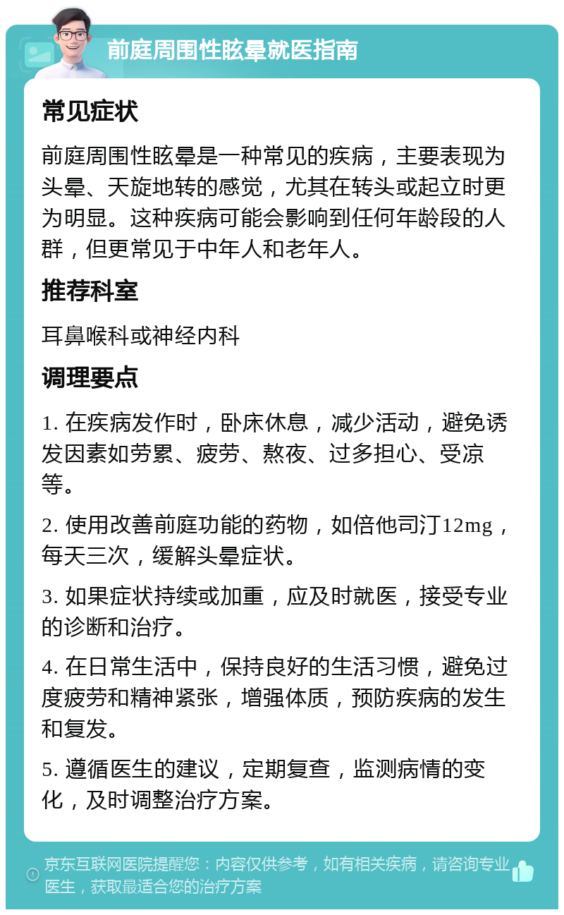 前庭周围性眩晕就医指南 常见症状 前庭周围性眩晕是一种常见的疾病，主要表现为头晕、天旋地转的感觉，尤其在转头或起立时更为明显。这种疾病可能会影响到任何年龄段的人群，但更常见于中年人和老年人。 推荐科室 耳鼻喉科或神经内科 调理要点 1. 在疾病发作时，卧床休息，减少活动，避免诱发因素如劳累、疲劳、熬夜、过多担心、受凉等。 2. 使用改善前庭功能的药物，如倍他司汀12mg，每天三次，缓解头晕症状。 3. 如果症状持续或加重，应及时就医，接受专业的诊断和治疗。 4. 在日常生活中，保持良好的生活习惯，避免过度疲劳和精神紧张，增强体质，预防疾病的发生和复发。 5. 遵循医生的建议，定期复查，监测病情的变化，及时调整治疗方案。