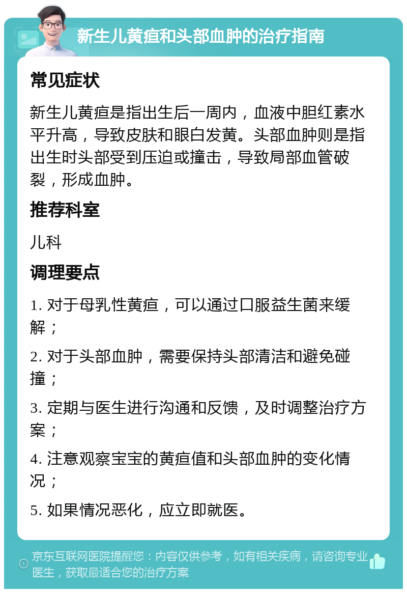 新生儿黄疸和头部血肿的治疗指南 常见症状 新生儿黄疸是指出生后一周内，血液中胆红素水平升高，导致皮肤和眼白发黄。头部血肿则是指出生时头部受到压迫或撞击，导致局部血管破裂，形成血肿。 推荐科室 儿科 调理要点 1. 对于母乳性黄疸，可以通过口服益生菌来缓解； 2. 对于头部血肿，需要保持头部清洁和避免碰撞； 3. 定期与医生进行沟通和反馈，及时调整治疗方案； 4. 注意观察宝宝的黄疸值和头部血肿的变化情况； 5. 如果情况恶化，应立即就医。