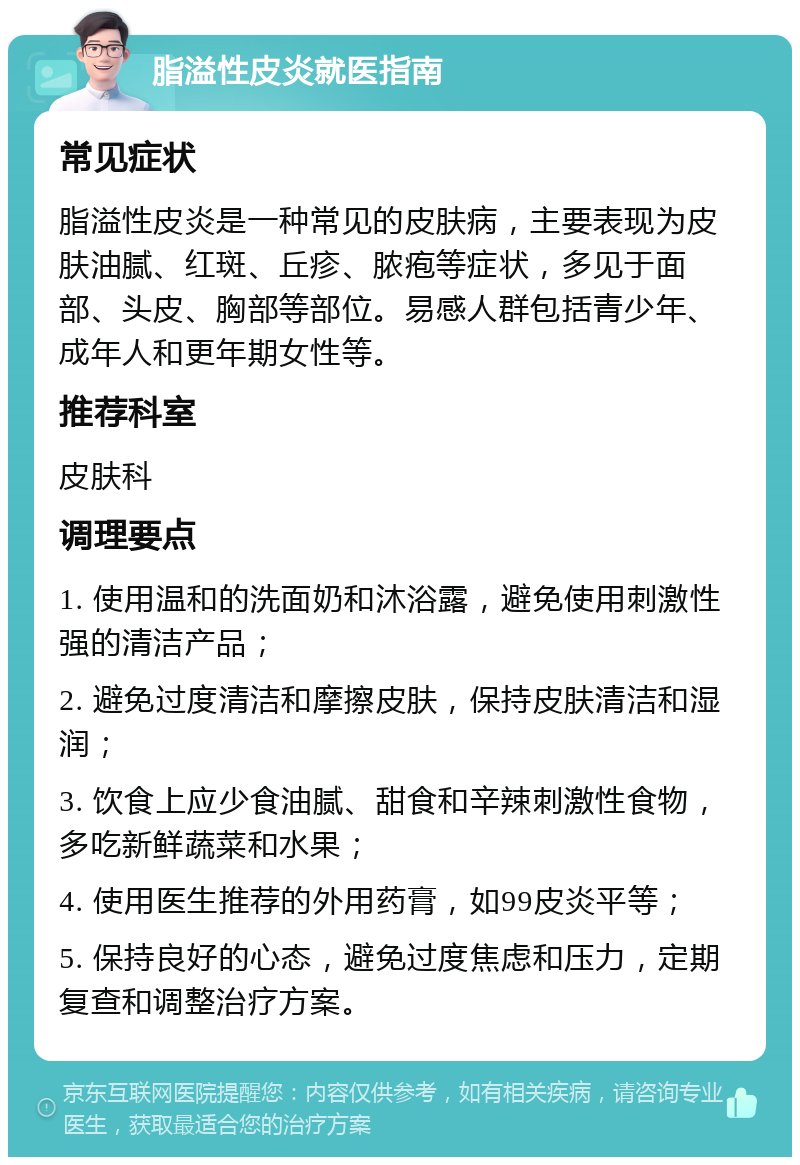 脂溢性皮炎就医指南 常见症状 脂溢性皮炎是一种常见的皮肤病，主要表现为皮肤油腻、红斑、丘疹、脓疱等症状，多见于面部、头皮、胸部等部位。易感人群包括青少年、成年人和更年期女性等。 推荐科室 皮肤科 调理要点 1. 使用温和的洗面奶和沐浴露，避免使用刺激性强的清洁产品； 2. 避免过度清洁和摩擦皮肤，保持皮肤清洁和湿润； 3. 饮食上应少食油腻、甜食和辛辣刺激性食物，多吃新鲜蔬菜和水果； 4. 使用医生推荐的外用药膏，如99皮炎平等； 5. 保持良好的心态，避免过度焦虑和压力，定期复查和调整治疗方案。