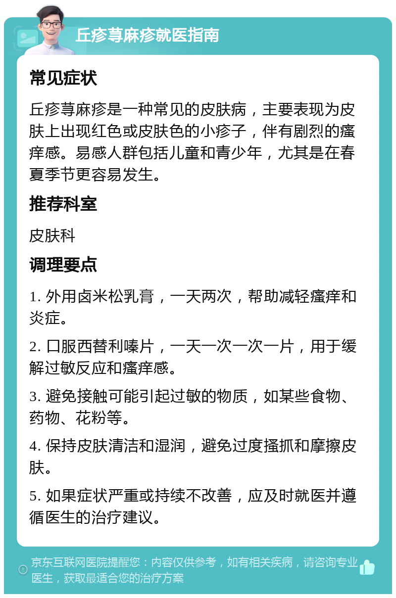 丘疹荨麻疹就医指南 常见症状 丘疹荨麻疹是一种常见的皮肤病，主要表现为皮肤上出现红色或皮肤色的小疹子，伴有剧烈的瘙痒感。易感人群包括儿童和青少年，尤其是在春夏季节更容易发生。 推荐科室 皮肤科 调理要点 1. 外用卤米松乳膏，一天两次，帮助减轻瘙痒和炎症。 2. 口服西替利嗪片，一天一次一次一片，用于缓解过敏反应和瘙痒感。 3. 避免接触可能引起过敏的物质，如某些食物、药物、花粉等。 4. 保持皮肤清洁和湿润，避免过度搔抓和摩擦皮肤。 5. 如果症状严重或持续不改善，应及时就医并遵循医生的治疗建议。