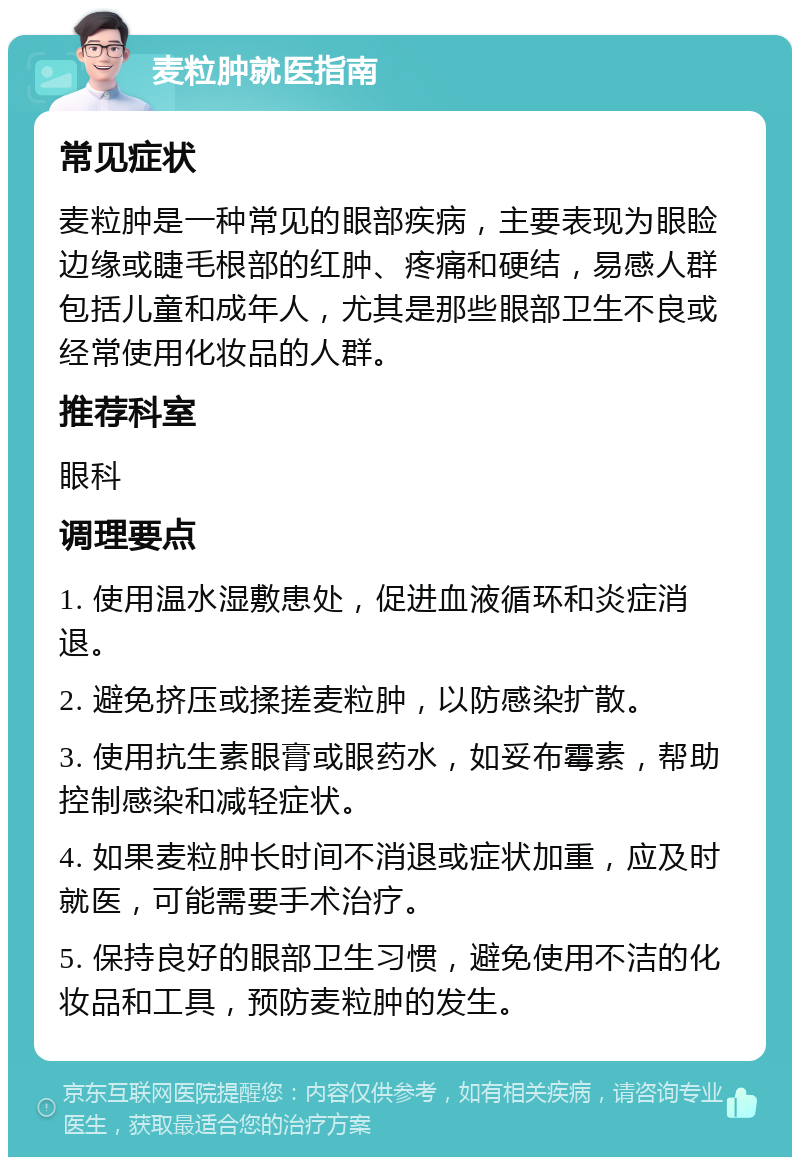 麦粒肿就医指南 常见症状 麦粒肿是一种常见的眼部疾病，主要表现为眼睑边缘或睫毛根部的红肿、疼痛和硬结，易感人群包括儿童和成年人，尤其是那些眼部卫生不良或经常使用化妆品的人群。 推荐科室 眼科 调理要点 1. 使用温水湿敷患处，促进血液循环和炎症消退。 2. 避免挤压或揉搓麦粒肿，以防感染扩散。 3. 使用抗生素眼膏或眼药水，如妥布霉素，帮助控制感染和减轻症状。 4. 如果麦粒肿长时间不消退或症状加重，应及时就医，可能需要手术治疗。 5. 保持良好的眼部卫生习惯，避免使用不洁的化妆品和工具，预防麦粒肿的发生。