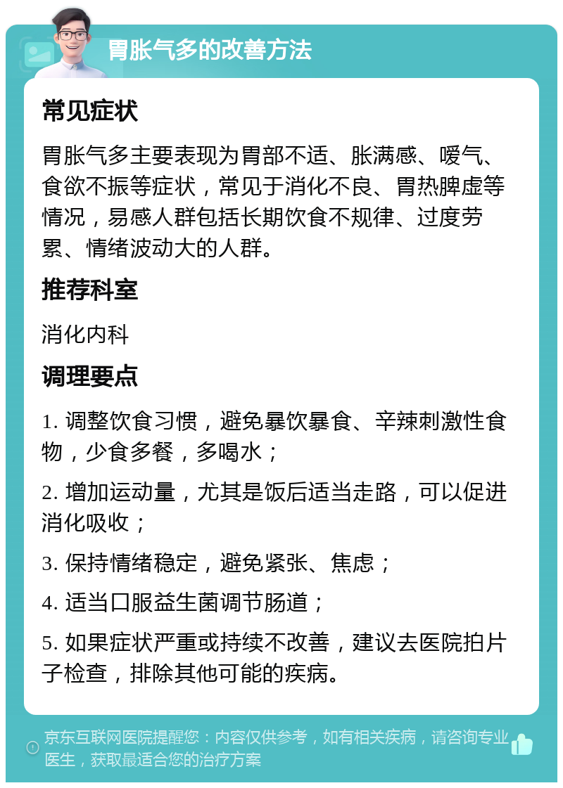 胃胀气多的改善方法 常见症状 胃胀气多主要表现为胃部不适、胀满感、嗳气、食欲不振等症状，常见于消化不良、胃热脾虚等情况，易感人群包括长期饮食不规律、过度劳累、情绪波动大的人群。 推荐科室 消化内科 调理要点 1. 调整饮食习惯，避免暴饮暴食、辛辣刺激性食物，少食多餐，多喝水； 2. 增加运动量，尤其是饭后适当走路，可以促进消化吸收； 3. 保持情绪稳定，避免紧张、焦虑； 4. 适当口服益生菌调节肠道； 5. 如果症状严重或持续不改善，建议去医院拍片子检查，排除其他可能的疾病。