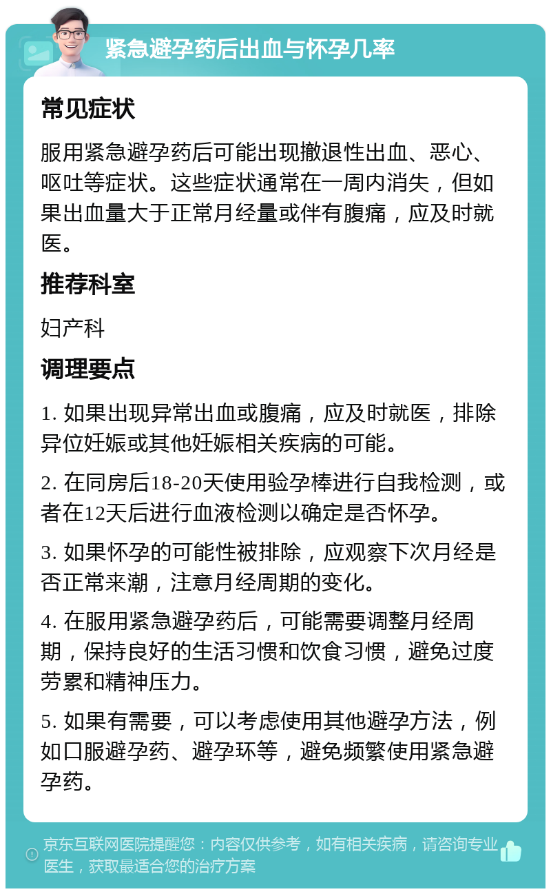 紧急避孕药后出血与怀孕几率 常见症状 服用紧急避孕药后可能出现撤退性出血、恶心、呕吐等症状。这些症状通常在一周内消失，但如果出血量大于正常月经量或伴有腹痛，应及时就医。 推荐科室 妇产科 调理要点 1. 如果出现异常出血或腹痛，应及时就医，排除异位妊娠或其他妊娠相关疾病的可能。 2. 在同房后18-20天使用验孕棒进行自我检测，或者在12天后进行血液检测以确定是否怀孕。 3. 如果怀孕的可能性被排除，应观察下次月经是否正常来潮，注意月经周期的变化。 4. 在服用紧急避孕药后，可能需要调整月经周期，保持良好的生活习惯和饮食习惯，避免过度劳累和精神压力。 5. 如果有需要，可以考虑使用其他避孕方法，例如口服避孕药、避孕环等，避免频繁使用紧急避孕药。