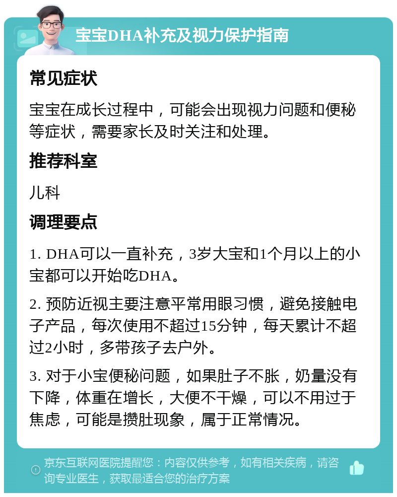 宝宝DHA补充及视力保护指南 常见症状 宝宝在成长过程中，可能会出现视力问题和便秘等症状，需要家长及时关注和处理。 推荐科室 儿科 调理要点 1. DHA可以一直补充，3岁大宝和1个月以上的小宝都可以开始吃DHA。 2. 预防近视主要注意平常用眼习惯，避免接触电子产品，每次使用不超过15分钟，每天累计不超过2小时，多带孩子去户外。 3. 对于小宝便秘问题，如果肚子不胀，奶量没有下降，体重在增长，大便不干燥，可以不用过于焦虑，可能是攒肚现象，属于正常情况。